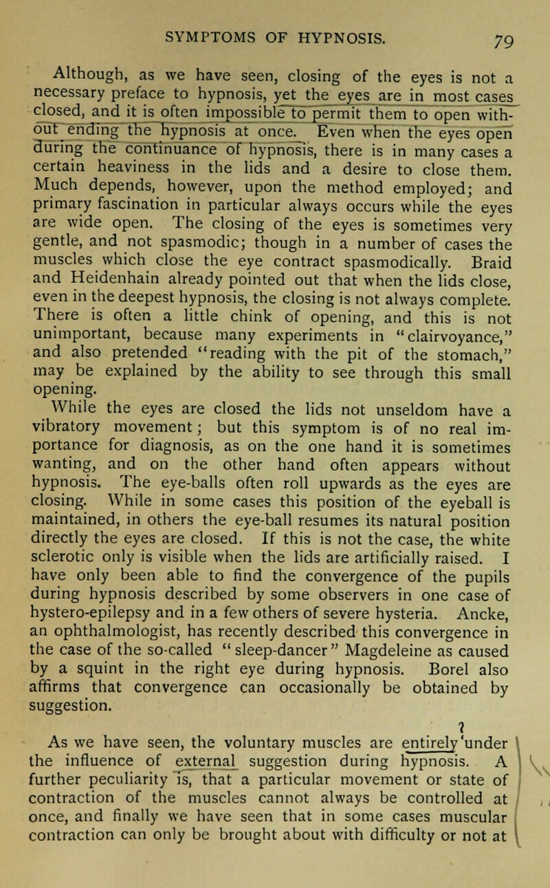 Although, as we have seen, closing of the eyes is not a necessary preface to hypnosis, yet the eyes are in most cases_ closed, and it is often impossible to permit them to open with- out ending the hypnosis at once._ Even when the eyes open during the continuance of hypnosis, there is in many cases a certain heaviness in the lids and a desire to close them. Much depends, however, upon the method employed; and primary fascination in particular always occurs while the eyes are wide open. The closing of the eyes is sometimes very gentle, and not spasmodic; though in a number of cases the muscles which close the eye contract spasmodically. Braid and Heidenhain already pointed out that when the lids close, even in the deepest hypnosis, the closing is not always complete. There is often a little chink of opening, and this is not unimportant, because many experiments in clairvoyance, and also pretended reading with the pit of the stomach, may be explained by the ability to see through this small opening. While the eyes are closed the lids not unseldom have a vibratory movement; but this symptom is of no real im- portance for diagnosis, as on the one hand it is sometimes wanting, and on the other hand often appears without hypnosis. The eye-balls often roll upwards as the eyes are closing. While in some cases this position of the eyeball is maintained, in others the eye-ball resumes its natural position directly the eyes are closed. If this is not the case, the white sclerotic only is visible when the lids are artificially raised. I have only been able to find the convergence of the pupils during hypnosis described by some observers in one case of hystero-epilepsy and in a few others of severe hysteria. Ancke, an ophthalmologist, has recently described this convergence in the case of the so-called  sleep-dancer Magdeleine as caused by a squint in the right eye during hypnosis. Borel also affirms that convergence can occasionally be obtained by suggestion. ? As we have seen, the voluntary muscles are entirely'under the influence of external suggestion during hypnosis. A further peculiarity Is, that a particular movement or state of contraction of the muscles cannot always be controlled at once, and finally we have seen that in some cases muscular contraction can only be brought about with difficulty or not at