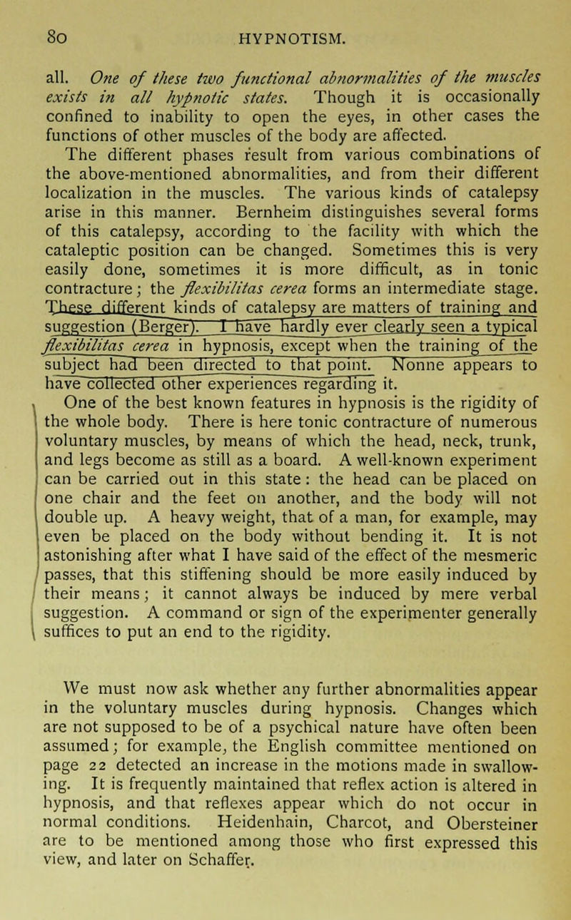 all. One of these two functional abnormalities of the muscles exists in all hypnotic states. Though it is occasionally confined to inability to open the eyes, in other cases the functions of other muscles of the body are affected. The different phases result from various combinations of the above-mentioned abnormalities, and from their different localization in the muscles. The various kinds of catalepsy arise in this manner. Bernheim distinguishes several forms of this catalepsy, according to the facility with which the cataleptic position can be changed. Sometimes this is very easily done, sometimes it is more difficult, as in tonic contracture; the flexibilitas cerea forms an intermediate stage. These HifferpntVinrk of catalepsy are matters of training and suggestion (Berger). 1 have hardly ever clearly seen a typical flexibilitas cerea in hypnosis, except when the training_of__the subject had been directed to that point. Nonne appears to have collected other experiences~regarding it. One of the best known features in hypnosis is the rigidity of the whole body. There is here tonic contracture of numerous voluntary muscles, by means of which the head, neck, trunk, and legs become as still as a board. A well-known experiment can be carried out in this state: the head can be placed on one chair and the feet on another, and the body will not double up. A heavy weight, that of a man, for example, may even be placed on the body without bending it. It is not astonishing after what I have said of the effect of the mesmeric passes, that this stiffening should be more easily induced by their means; it cannot always be induced by mere verbal suggestion. A command or sign of the experimenter generally suffices to put an end to the rigidity. We must now ask whether any further abnormalities appear in the voluntary muscles during hypnosis. Changes which are not supposed to be of a psychical nature have often been assumed; for example, the English committee mentioned on page 22 detected an increase in the motions made in swallow- ing. It is frequently maintained that reflex action is altered in hypnosis, and that reflexes appear which do not occur in normal conditions. Heidenhain, Charcot, and Obersteiner are to be mentioned among those who first expressed this view, and later on Schaffer.