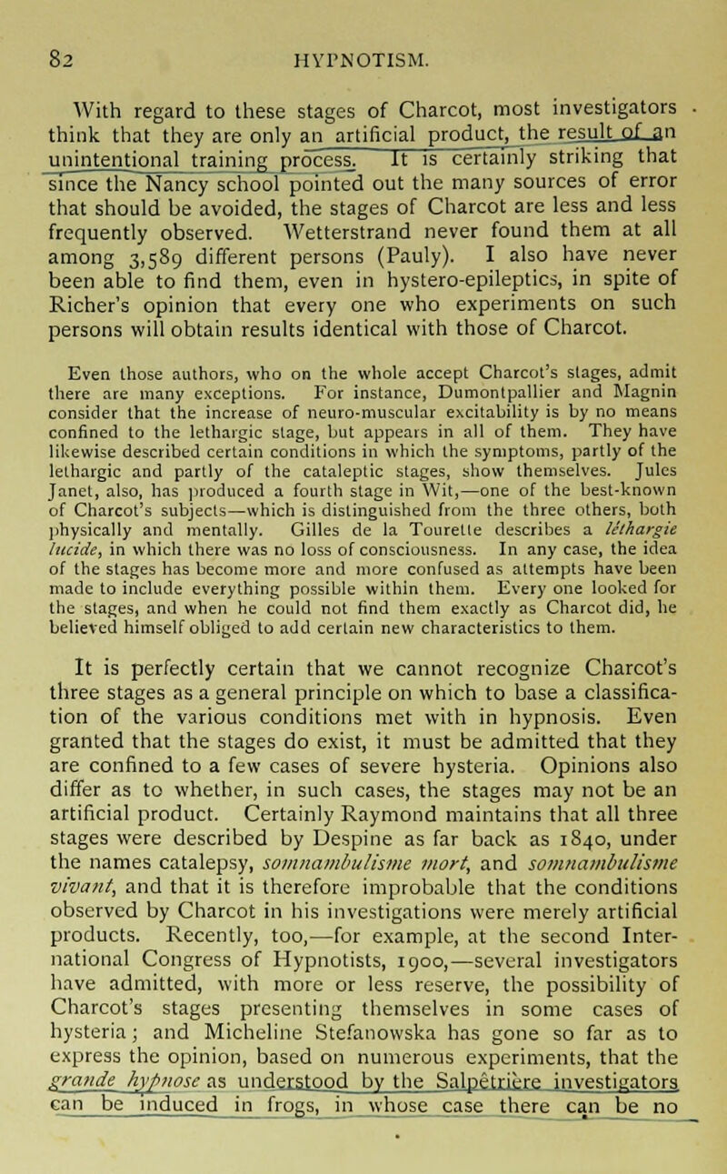 With regard to these stages of Charcot, most investigators think that they are only an artificial product, the resulLoLan unintentional training process] It is certainly striking that since the~Nancy school pointed out the many sources of error that should be avoided, the stages of Charcot are less and less frequently observed. Wetterstrand never found them at all among 3,589 different persons (Pauly). I also have never been able to find them, even in hystero-epileptics, in spite of Richer's opinion that every one who experiments on such persons will obtain results identical with those of Charcot. Even those authors, who on the whole accept Charcot's stages, admit there are many exceptions. For instance, Dumontpallier and Magnin consider that the increase of neuro-muscular excitability is by no means confined to the lethargic stage, but appears in all of them. They have likewise described certain conditions in which the symptoms, partly of the lethargic and partly of the cataleptic stages, show themselves. Jules Janet, also, has produced a fourth stage in Wit,—one of the best-known of Charcot's subjects—which is distinguished from the three others, both physically and mentally. Gilles de la Tourette describes a lethargic lucide, in which there was no loss of consciousness. In any case, the idea of the stages has become more and more confused as attempts have been made to include everything possible within them. Every one looked for the stages, and when he could not find them exactly as Charcot did, he believed himself obliged to add certain new characteristics to them. It is perfectly certain that we cannot recognize Charcot's three stages as a general principle on which to base a classifica- tion of the various conditions met with in hypnosis. Even granted that the stages do exist, it must be admitted that they are confined to a few cases of severe hysteria. Opinions also differ as to whether, in such cases, the stages may not be an artificial product. Certainly Raymond maintains that all three stages were described by Despine as far back as 1840, under the names catalepsy, somnambulisme mort, and somnambulisme vivant, and that it is therefore improbable that the conditions observed by Charcot in his investigations were merely artificial products. Recently, too,—for example, at the second Inter- national Congress of Hypnotists, 1900,—several investigators have admitted, with more or less reserve, the possibility of Charcot's stages presenting themselves in some cases of hysteria; and Micheline Stefanowska has gone so far as to express the opinion, based on numerous experiments, that the grande hyf>nose as understood by the Salpetriere investigators. can be induced in frogs, in whose case there can be no