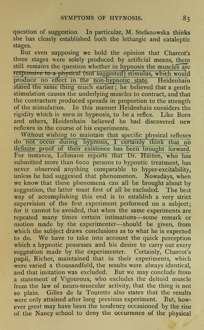 question of suggestion. In particular, M. Stefanowska thinks she has clearly established both the lethargic and cataleptic stages. But even supposing we hold the opinion that Charcot's three stages were solely produced by artificial means, there still remains the question whether in hypnosis the muscle's are lespoiishc tu a physical (not suggested) stimulus, which would produce~noeHect'uTThlT non-n.ypnotic_state, Heidenhain stated the same thing much earlier; he believed that a gentle stimulation causes the underlying muscles to contract, and that the contracture produced spreads in proportion to the strength of the stimulation. In this manner Heidenhain considers the rigidity which is seen in hypnosis, to be a reflex. Like Born and others, Heidenhain believed he had discovered new reflexes in the course of his experiments. Without wishing to maintain that specific physical reflexes do not occur during Hypnosis, 1_ certainly think that no definite proof of their existence has been brought forward. For instance, Lehmann reports that Dr. Hiilten, who has submitted more than 6000 persons to hypnotic treatment, has never observed anything comparable to hyper-excitability, unless he had suggested that phenomenon. Nowadays, when we know that these phenomena can all be brought about by suggestion, the latter must first of all be excluded. The best way of accomplishing this end is to establish a very strict supervision of the first experiment performed on a subject; for it cannot be avoided, that when the same experiments are repeated many times certain intimations—some remark or motion made by the experimenter—should be given, from which the subject draws conclusions as to what he is expected to do. We have to take into account the quick perception which a hypnotic possesses and his desire to carry out every suggestion made by the experimenter. Certainly, Charcot's pupil, Richer, maintained that in their experiments, which were varied a thousandfold, the results were always identical, and that imitation was excluded. But we may conclude from a statement of Vigouroux, who excludes the deltoid muscle from the law of neuro-muscular activity, that the thing is not so plain. Gilles de la Tourette also states that the results were only attained after long previous experiment. But, how- ever great may have been the tendency occasioned by the rise of the Nancy school to deny the occurrence of the physical