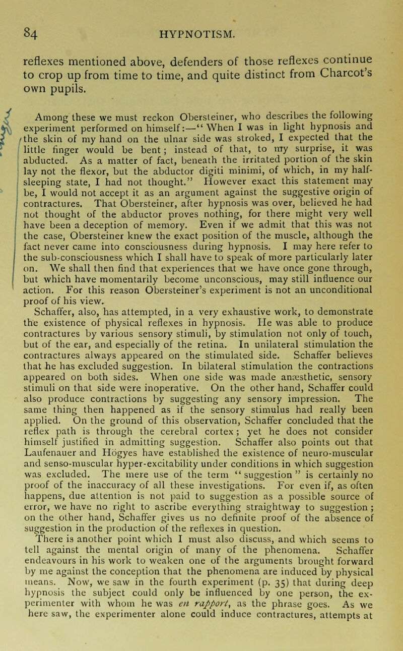 reflexes mentioned above, defenders of those reflexes continue to crop up from time to time, and quite distinct from Charcot's own pupils. Among these we must reckon Obersleiner, who describes the following experiment performed on himself:— When I was in light hypnosis and /the skin of my hand on the ulnar side was stroked, I expected that the little finger would be bent; instead of that, to my surprise, it was abducted. As a matter of fact, beneath the irritated portion of the skin lay not the flexor, but the abductor digiti minimi, of which, in my half- sleeping state, I had not thought. liowever exact this statement may be, I would not accept it as an argument against the suggestive origin of contractures. That Obersteiner, after hypnosis was over, believed he had not thought of the abductor proves nothing, for there might very well have been a deception of memory. Even if we admit that this was not the case, Obersteiner knew the exact position of the muscle, although the fact never came into consciousness during hypnosis. I may here refer to the sub-consciousness which I shall have to speak of more particularly later on. We shall then find that experiences that we have once gone through, but which have momentarily become unconscious, may still influence our action. For this reason Obersteiner's experiment is not an unconditional proof of his view. Schaffer, also, has attempted, in a very exhaustive work, to demonstrate the existence of physical reflexes in hypnosis. He was able to produce contractures by various sensory stimuli, by stimulation not only of touch, but of the ear, and especially of the retina. In unilateral stimulation the contractures always appeared on the stimulated side. Schaffer believes that he has excluded suggestion. In bilateral stimulation the contractions appeared on both sides. When one side was made anesthetic, sensory stimuli on that side were inoperative. On the other hand, Schaffer could also produce contractions by suggesting any sensory impression. The same thing then happened as if the sensory stimulus had really been applied. On the ground of this observation, Schaffer concluded that the reflex path is through the cerebral cortex; yet he does not consider himself justified in admitting suggestion. Schaffer also points out that Laufenauer and Hogyes have established the existence of neuro-muscular and senso-muscular hyper-excitability under conditions in which suggestion was excluded. The mere use of the term suggestion is certainly no proof of the inaccuracy of all these investigations. For even if, as often happens, due attention is not paid to suggestion as a possible source of error, we have no right to ascribe everything straightway to suggestion ; on the other hand, Schaffer gives us no definite proof of the absence of suggestion in the production of the reflexes in question. There is another point which I must also discuss, and which seems to tell against the mental origin of many of the phenomena. Schaffer endeavours in his work to weaken one of the arguments brought forward by me against the conception that the phenomena are induced by physical means. Now, we saw in the fourth experiment (p. 35) that during deep hypnosis the subject could only be influenced by one person, the ex- perimenter with whom he was en rapport, as the phrase goes. As we here saw, the experimenter alone could induce contractures, attempts at