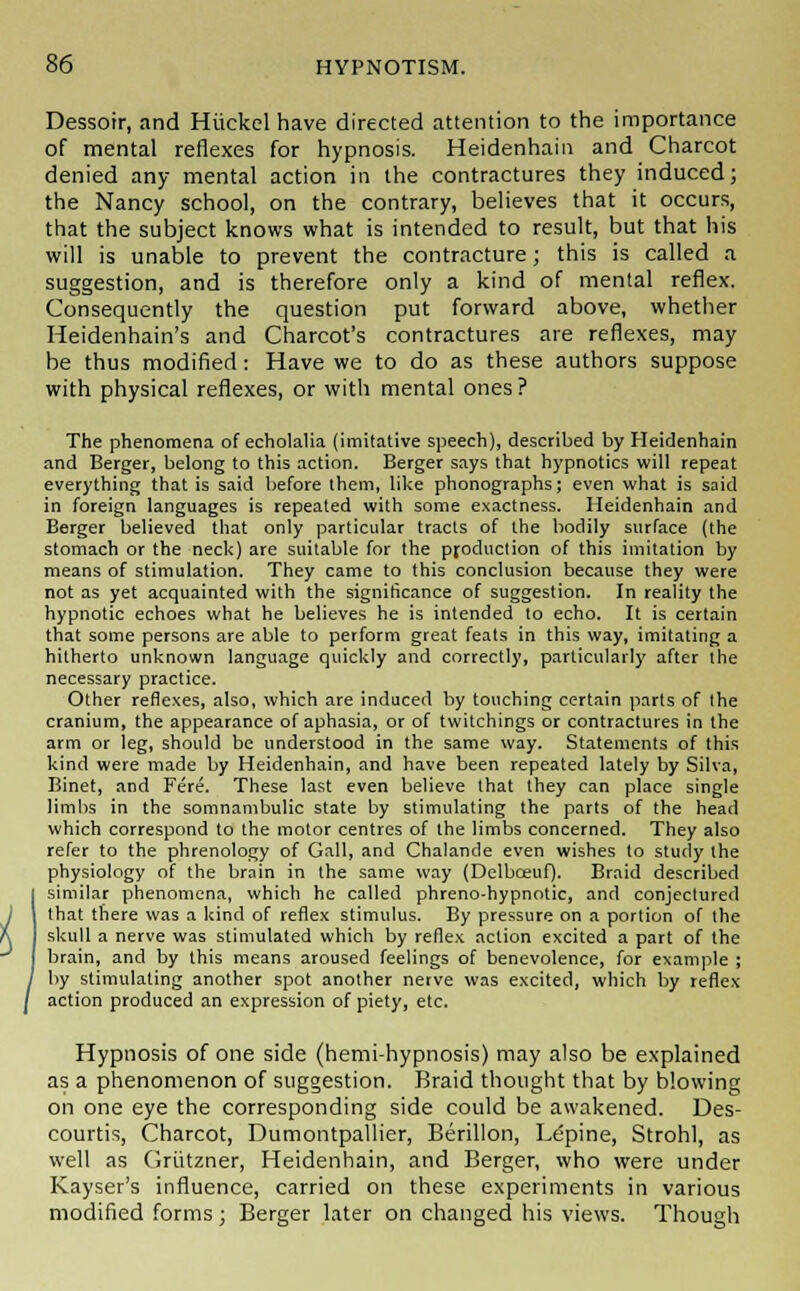 Dessoir, and Hiickcl have directed attention to the importance of mental reflexes for hypnosis. Heidenhain and Charcot denied any mental action in the contractures they induced; the Nancy school, on the contrary, believes that it occurs, that the subject knows what is intended to result, but that his will is unable to prevent the contracture; this is called a suggestion, and is therefore only a kind of mental reflex. Consequently the question put forward above, whether Heidenhain's and Charcot's contractures are reflexes, may be thus modified: Have we to do as these authors suppose with physical reflexes, or with mental ones ? The phenomena of echolalia (imitative speech), described by Heidenhain and Berger, belong to this action. Berger says that hypnotics will repeat everything that is said before them, like phonographs; even what is said in foreign languages is repeated with some exactness. Heidenhain and Berger believed that only particular tracts of the bodily surface (the stomach or the neck) are suitable for the production of this imitation by means of stimulation. They came to this conclusion because they were not as yet acquainted with the significance of suggestion. In reality the hypnotic echoes what he believes he is intended to echo. It is certain that some persons are able to perform great feats in this way, imitating a hitherto unknown language quickly and correctly, particularly after the necessary practice. Other reflexes, also, which are induced by touching certain parts of the cranium, the appearance of aphasia, or of twitchings or contractures in the arm or leg, should be understood in the same way. Statements of this kind were made by Heidenhain, and have been repeated lately by Silva, Binet, and Fere. These last even believe that they can place single limbs in the somnambulic state by stimulating the parts of the head which correspond to the motor centres of the limbs concerned. They also refer to the phrenology of Gall, and Chalande even wishes to study the physiology of the brain in the same way (Delbceuf). Braid described similar phenomena, which he called phreno-hypnotic, and conjectured that there was a kind of reflex stimulus. By pressure on a portion of the skull a nerve was stimulated which by reflex action excited a part of the brain, and by this means aroused feelings of benevolence, for example ; by stimulating another spot another nerve was excited, which by reflex action produced an expression of piety, etc. Hypnosis of one side (hemi-hypnosis) may also be explained as a phenomenon of suggestion. Braid thought that by blowing on one eye the corresponding side could be awakened. Des- courtis, Charcot, Dumontpallier, Berillon, Lepine, Strohl, as well as Griitzner, Heidenhain, and Berger, who were under Kayser's influence, carried on these experiments in various modified forms; Berger later on changed his views. Though