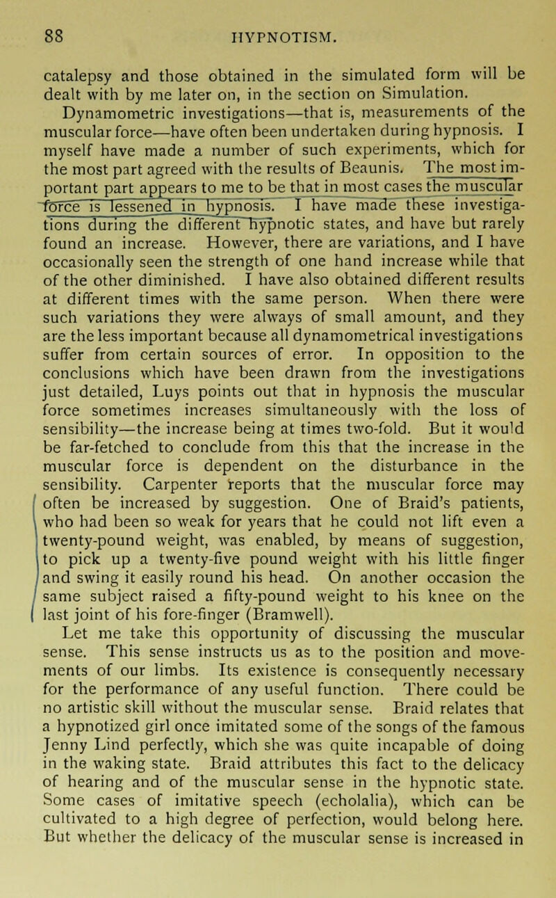 catalepsy and those obtained in the simulated form will be dealt with by me later on, in the section on Simulation. Dynamometric investigations—that is, measurements of the muscular force—have often been undertaken during hypnosis. I myself have made a number of such experiments, which for the most part agreed with the results of Beaunis. The most im- portant part appears to me to be that jn most cases the muscular •fbfce is lessened in hypnosis! 1 have made these investiga- tions during the different hypnotic states, and have but rarely found an increase. However, there are variations, and I have occasionally seen the strength of one hand increase while that of the other diminished. I have also obtained different results at different times with the same person. When there were such variations they were always of small amount, and they are the less important because all dynamometrical investigations suffer from certain sources of error. In opposition to the conclusions which have been drawn from the investigations just detailed, Luys points out that in hypnosis the muscular force sometimes increases simultaneously with the loss of sensibility—the increase being at times two-fold. But it would be far-fetched to conclude from this that the increase in the muscular force is dependent on the disturbance in the sensibility. Carpenter reports that the muscular force may often be increased by suggestion. One of Braid's patients, who had been so weak for years that he could not lift even a twenty-pound weight, was enabled, by means of suggestion, to pick up a twenty-five pound weight with his little finger ) and swing it easily round his head. On another occasion the same subject raised a fifty-pound weight to his knee on the last joint of his fore-finger (Bramwell). Let me take this opportunity of discussing the muscular sense. This sense instructs us as to the position and move- ments of our limbs. Its existence is consequently necessary for the performance of any useful function. There could be no artistic skill without the muscular sense. Braid relates that a hypnotized girl once imitated some of the songs of the famous Jenny Lind perfectly, which she was quite incapable of doing in the waking state. Braid attributes this fact to the delicacy of hearing and of the muscular sense in the hypnotic state. Some cases of imitative speech (echolalia), which can be cultivated to a high degree of perfection, would belong here. But whether the delicacy of the muscular sense is increased in