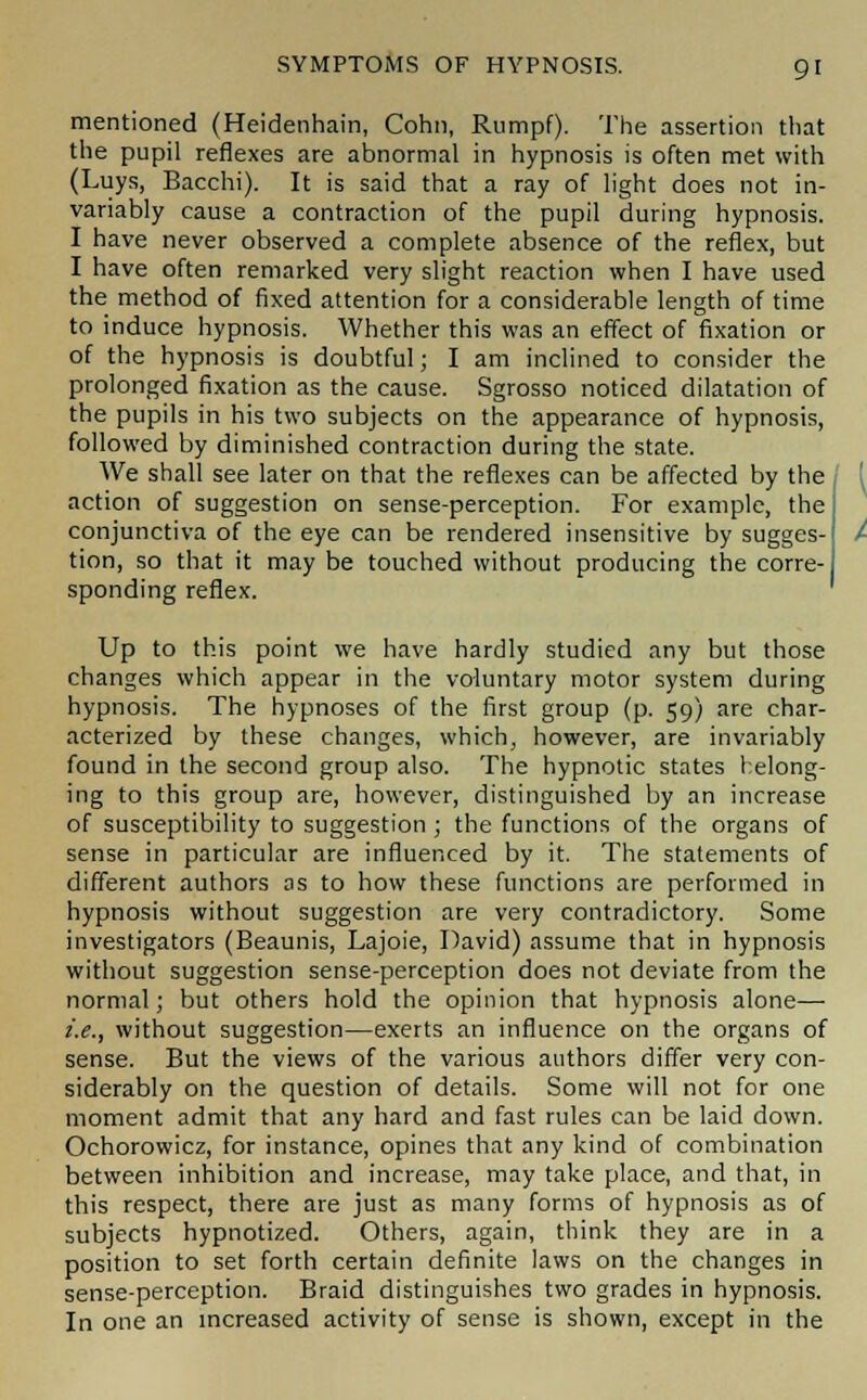 mentioned (Heidenhain, Cohn, Rumpf). The assertion that the pupil reflexes are abnormal in hypnosis is often met with (Luys, Bacchi). It is said that a ray of light does not in- variably cause a contraction of the pupil during hypnosis. I have never observed a complete absence of the reflex, but I have often remarked very slight reaction when I have used the method of fixed attention for a considerable length of time to induce hypnosis. Whether this was an effect of fixation or of the hypnosis is doubtful; I am inclined to consider the prolonged fixation as the cause. Sgrosso noticed dilatation of the pupils in his two subjects on the appearance of hypnosis, followed by diminished contraction during the state. We shall see later on that the reflexes can be affected by the action of suggestion on sense-perception. For example, the conjunctiva of the eye can be rendered insensitive by sugges- tion, so that it may be touched without producing the corre- sponding reflex. ' Up to this point we have hardly studied any but those changes which appear in the voluntary motor system during hypnosis. The hypnoses of the first group (p. 59) are char- acterized by these changes, which, however, are invariably found in the second group also. The hypnotic states helong- ing to this group are, however, distinguished by an increase of susceptibility to suggestion ; the functions of the organs of sense in particular are influenced by it. The statements of different authors as to how these functions are performed in hypnosis without suggestion are very contradictory. Some investigators (Beaunis, Lajoie, David) assume that in hypnosis without suggestion sense-perception does not deviate from the normal; but others hold the opinion that hypnosis alone— i.e., without suggestion—exerts an influence on the organs of sense. But the views of the various authors differ very con- siderably on the question of details. Some will not for one moment admit that any hard and fast rules can be laid down. Ochorowicz, for instance, opines that any kind of combination between inhibition and increase, may take place, and that, in this respect, there are just as many forms of hypnosis as of subjects hypnotized. Others, again, think they are in a position to set forth certain definite laws on the changes in sense-perception. Braid distinguishes two grades in hypnosis. In one an increased activity of sense is shown, except in the