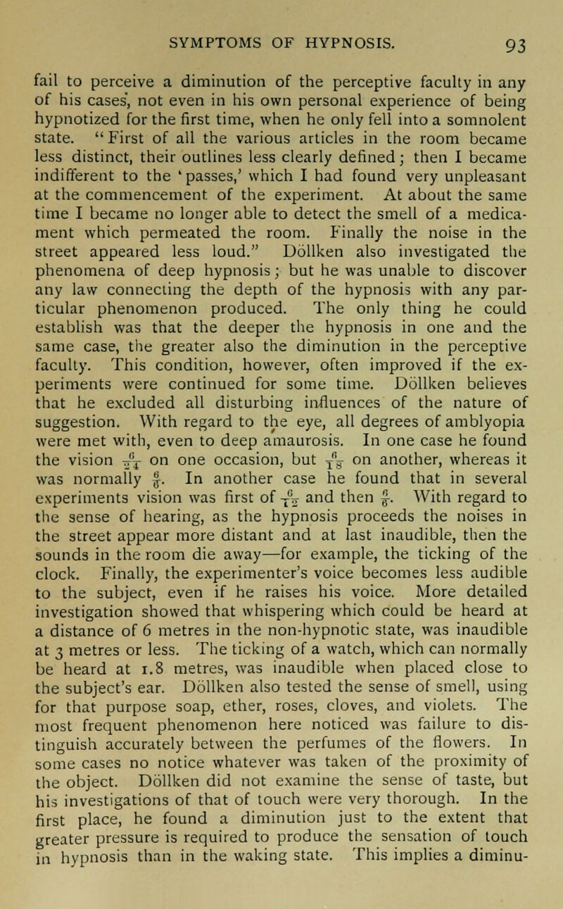 fail to perceive a diminution of the perceptive faculty in any of his cases, not even in his own personal experience of being hypnotized for the first time, when he only fell into a somnolent state.  First of all the various articles in the room became less distinct, their outlines less clearly defined; then I became indifferent to the 'passes,' which I had found very unpleasant at the commencement of the experiment. At about the same time I became no longer able to detect the smell of a medica- ment which permeated the room. Finally the noise in the street appeared less loud. Dollken also investigated the phenomena of deep hypnosis; but he was unable to discover any law connecting the depth of the hypnosis with any par- ticular phenomenon produced. The only thing he could establish was that the deeper the hypnosis in one and the same case, the greater also the diminution in the perceptive faculty. This condition, however, often improved if the ex- periments were continued for some time. Dollken believes that he excluded all disturbing influences of the nature of suggestion. With regard to the eye, all degrees of amblyopia were met with, even to deep amaurosis. In one case he found the vision tt't on one occasion, but ~ on another, whereas it was normally f. In another case he found that in several experiments vision was first of JW and then £. With regard to the sense of hearing, as the hypnosis proceeds the noises in the street appear more distant and at last inaudible, then the sounds in the room die away—for example, the ticking of the clock. Finally, the experimenter's voice becomes less audible to the subject, even if he raises his voice. More detailed investigation showed that whispering which could be heard at a distance of 6 metres in the non-hypnotic state, was inaudible at 3 metres or less. The ticking of a watch, which can normally be heard at 1.8 metres, was inaudible when placed close to the subject's ear. Dollken also tested the sense of smell, using for that purpose soap, ether, roses, cloves, and violets. The most frequent phenomenon here noticed was failure to dis- tinguish accurately between the perfumes of the flowers. In some cases no notice whatever was taken of the proximity of the object. Dollken did not examine the sense of taste, but his investigations of that of touch were very thorough. In the first place, he found a diminution just to the extent that greater pressure is required to produce the sensation of touch in hypnosis than in the waking state. This implies a diminu-