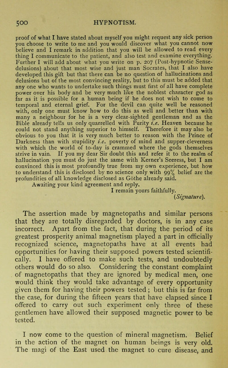 proof of what I have stated about myself you might request any sick person you choose to write to me and you would discover what you cannot now believe and I remark in addition that you will be allowed to read every thing I communicate to the patient, and also test and examine everything. Further I will add about what you write on p. 207 (Post-hypnotic Sense- delusions) about that most wise and just man Socrates, that I also have developed this gift but that there can be no question of hallucinations and delusions but of the most convincing reality, but to this must be added that any one who wants to undertake such things must first of all have complete power over his body and be very much like the noblest character god as far as it is possible for a human being if he does not wish to come to temporal and eternal grief. For the devil can quite well be reasoned with, only one must know how to do this as well and better than with many a neighbour for he is a very clear-sighted gentleman and as the Bible already tells us only quarrelled with Purity i.e. Heaven because he could not stand anything superior to himself. Therefore it may also be obvious to you that it is very much better to reason with the Prince of Darkness than with stupidity i.e. poverty of mind and supper-cleverness with which the world of to-day is crammed where the gods themselves strive in vain. If you my dear Sir doubt this and refer it to the realm of hallucination you must do just the same with Kerner's Seeress, but I am convinced this is most profoundly true from my own experience, but how to understand this is disclosed by no science only with 99% belief are the profundities of all knowledge disclosed as Gothe already said. Awaiting your kind agreement and reply. I remain yours faithfully. (Signature). The assertion made by magnetopaths and similar persons that they are totally disregarded by doctors, is in any case incorrect. Apart from the fact, that during the period of its greatest prosperity animal magnetism played a part in officially recognized science, magnetopaths have at all events had opportunities for having their supposed powers tested scientifi- cally. I have offered to make such tests, and undoubtedly others would do so also. Considering the constant complaint of magnetopaths that they are ignored by medical men, one would think they would take advantage of every opportunity given them for having their powers tested; but this is far from the case, for during the fifteen years that have elapsed since I offered to carry out such experiment only three of these gentlemen have allowed their supposed magnetic power to be tested. I now come to the question of mineral magnetism. Belief in the action of the magnet on human beings is very old. The magi of the East used the magnet to cure disease, and