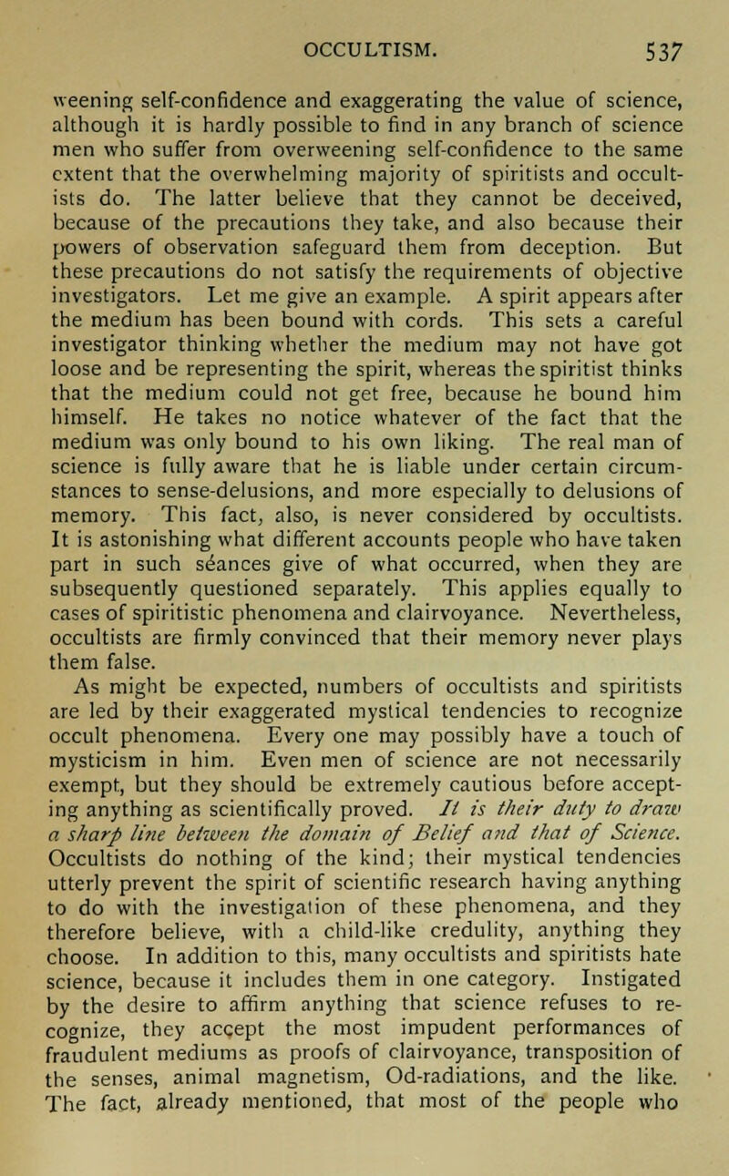 weening self-confidence and exaggerating the value of science, although it is hardly possible to find in any branch of science men who suffer from overweening self-confidence to the same extent that the overwhelming majority of spiritists and occult- ists do. The latter believe that they cannot be deceived, because of the precautions they take, and also because their powers of observation safeguard them from deception. But these precautions do not satisfy the requirements of objective investigators. Let me give an example. A spirit appears after the medium has been bound with cords. This sets a careful investigator thinking whether the medium may not have got loose and be representing the spirit, whereas the spiritist thinks that the medium could not get free, because he bound him himself. He takes no notice whatever of the fact that the medium was only bound to his own liking. The real man of science is fully aware that he is liable under certain circum- stances to sense-delusions, and more especially to delusions of memory. This fact, also, is never considered by occultists. It is astonishing what different accounts people who have taken part in such stances give of what occurred, when they are subsequently questioned separately. This applies equally to cases of spiritistic phenomena and clairvoyance. Nevertheless, occultists are firmly convinced that their memory never plays them false. As might be expected, numbers of occultists and spiritists are led by their exaggerated mystical tendencies to recognize occult phenomena. Every one may possibly have a touch of mysticism in him. Even men of science are not necessarily exempt, but they should be extremely cautious before accept- ing anything as scientifically proved. // is their duty to draw a sharp line between the domain of Belief and that of Science. Occultists do nothing of the kind; their mystical tendencies utterly prevent the spirit of scientific research having anything to do with the investigation of these phenomena, and they therefore believe, with a child-like credulity, anything they choose. In addition to this, many occultists and spiritists hate science, because it includes them in one category. Instigated by the desire to affirm anything that science refuses to re- cognize, they accept the most impudent performances of fraudulent mediums as proofs of clairvoyance, transposition of the senses, animal magnetism, Od-radiations, and the like. The fact, already mentioned, that most of the people who