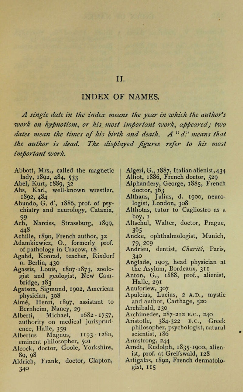 II. INDEX OF NAMES. A single date in the index means the year in which the author's work on hypnotism, or his most important work, appeared; two dates mean the times of his birth and death. A  d. means that the author is dead. The displayed figures refer to his most important work. Abbott, Mrs., called the magnetic lady, 1892, 484, S33 Abel, Kurt, 1889, 32 Abs, Karl, well-known wrestler, 1892, 484 Abundo, G. d', 1886, prof, of psy- chiatry and neurology, Catania, 99 Ach, Narciss, Strassburg, 1899, 448 Achille, 1890, French author, 32 Adamkiewicz, O., formerly prof, of pathology in Cracow, 18 Agahd, Konrad, teacher, Rixdorf n. Berlin, 430 Agassiz, Louis, 1807-1873, zoolo- gist and geologist, New Cam- bridge, 183 Agatson, Sigmund, 1902, American physician, 308 Aime, Henri, 1897, assistant to Bernheim, Nancy, 29 Alberti, Michael, 1682 -1757, authority on medical jurisprud- ence, Halle, 359 Alberlus Magnus, 1193-1280, eminenL philosopher, 501 Alcock, doctor, Goole, Yorkshire, 89,98 Aldrich, Frank, doctor, Clapton, 34° Algeri, G., 1887, Italian alienist, 434 Alliot, 1886, French doctor, 529 Alphandery, George, 1885, French doctor, 363 Althaus, Julius, d. 1900, neuro- logist, London, 308 Althotas, tutor to Cagliostro as u boy, 1 Altschul, Walter, doctor, Prague, 365 Ancke, ophthalmologist, Munich, 79. 209 Andrieu, dentist, Charite, Paris, 340 Anglade, 1903, head physician at the Asylum, Bordeaux, 311 Anton, G., 1888, prof., alienist, Halle, 291 Anuforiew, 307 Apuleius, Lucius, 2 A.D., mystic and author, Carthage, 520 Archibald, 230 Archimedes, 2S7-212 B.C., 240 Aristotle, 384-322 B.C., Greek philosopher, psychologist, natural scientist, 186 Armstrong, 244 Arndt, Rudolph, 1835-1900, alien- ist, prof, at Greifswald, 128 Artigalas, 1892, French dermatolo- gist, IIS