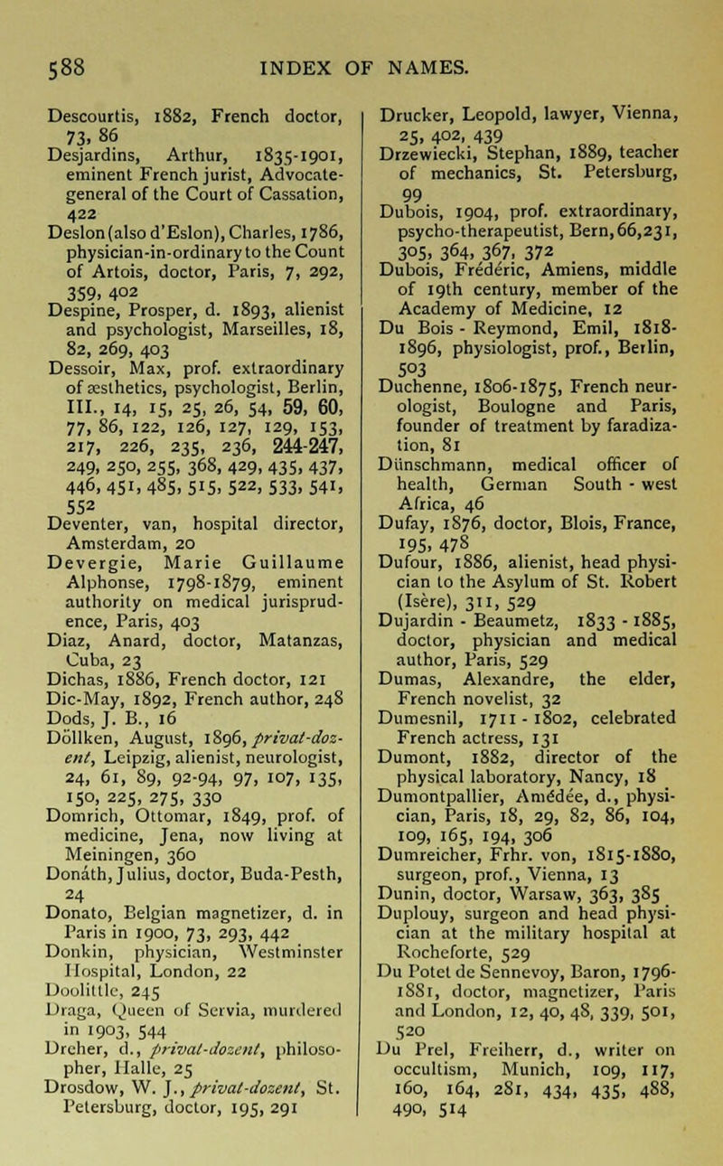 Descourtis, 1882, French doctor, 73.86 Desjardins, Arthur, 1835-1901, eminent French jurist, Advocate- general of the Court of Cassation, 422 Deslon(alsod'Eslon), Charles, 1786, physician-in-ordinary to the Count of Artois, doctor, Paris, 7, 292, 359. 402 Despine, Prosper, d. 1893, alienist and psychologist, Marseilles, 18, 82, 269, 403 Dessoir, Max, prof, extraordinary of aesthetics, psychologist, Berlin, III., 14, is, 25, 26, 54, 59, 60, 77, 86, 122, 126, 127, 129, 'S3. 217, 226, 235, 236, 244-247, 249, 250, 255, 368, 429, 435, 437, 446, 451, 485, 515, 522, 533, 541, 552 Deventer, van, hospital director, Amsterdam, 20 Devergie, Marie Guillaume Alphonse, 1798-1879, eminent authority on medical jurisprud- ence, Paris, 403 Diaz, Anard, doctor, Matanzas, Cuba, 23 Dichas, 1886, French doctor, 121 Die-May, 1892, French author, 248 Dods, J. B., 16 Dollken, August, 1896, privat-doz- ent, Leipzig, alienist, neurologist, 24, 61, 89, 92-94, 97, 107, 135, 150, 225, 275, 330 Domrich, Ottomar, 1849, prof, of medicine, Jena, now living at Meiningen, 360 Donath, Julius, doctor, Buda-Pesth, 24 Donato, Belgian magnetizer, d. in Paris in 1900, 73, 293, 442 Donkin, physician, Westminster Hospital, London, 22 Doolittlc, 245 Draga, Queen of Servia, murdered in 1903, 544 Drcher, d., prival-dozent, philoso- pher, Halle, 25 Drosdow, W. J., prival-dozenl, St. Petersburg, doctor, 195, 291 Drucker, Leopold, lawyer, Vienna, 25, 402, 439 Drzewiecki, Stephan, 1889, teacher of mechanics, St. Petersburg, 99 Dubois, 1904, prof, extraordinary, psycho-therapeutist, Bern,66,231, 3°5. 364, 367, 372 Dubois, Frederic, Amiens, middle of 19th century, member of the Academy of Medicine, 12 Du Bois - Reymond, Emil, 1818- 1896, physiologist, prof., Berlin, 503 Duchenne, 1806-1875, French neur- ologist, Boulogne and Paris, founder of treatment by faradiza- tion, 81 Diinschmann, medical officer of health, German South - west Africa, 46 Dufay, 1876, doctor, Blois, France, 195. 478 Dufour, 1886, alienist, head physi- cian to the Asylum of St. Robert (Isere), 311, 529 Dujardin - Beaumetz, 1833 -1885, doctor, physician and medical author, Paris, 529 Dumas, Alexandre, the elder, French novelist, 32 Dumesnil, 1711-1802, celebrated French actress, 131 Dumont, 1882, director of the physical laboratory, Nancy, 18 Dumontpallier, Ame'dee, d., physi- cian, Paris, 18, 29, 82, 86, 104, 109, 165, 194, 306 Dumreicher, Frhr. von, 1815-1S80, surgeon, prof., Vienna, 13 Dunin, doctor, Warsaw, 363, 3S5 Duplouy, surgeon and head physi- cian at the military hospital at Rochcforte, 529 Du Potet de Sennevoy, Baron, 1796- 1SS1, doctor, magnetizer, Paris and London, 12, 40, 48, 339, 501, 520 Du Prel, Freiherr, d., writer on occultism, Munich, 109, 117, 160, 164, 281, 434, 435, 488, 490, 514