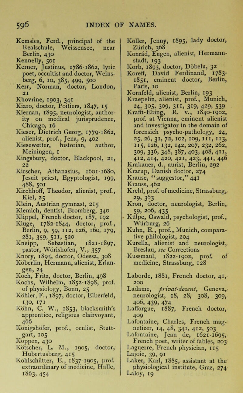 Kemsies, Ferd., principal of the Realschule, Weissensee, near Berlin, 430 Kennelly, 501 Kerner, Justinus, 1786-1862, lyric poet, occultist and doctor, Weins- berg, 6, 10, 385, 499, 500 Kerr, Norman, doctor, London, 21 Khovrine, 1903, 341 Kiaro, doctor, Poitiers, 1847, 15 Kiernan, 1895, neurologist, author- ity on medical jurisprudence, Chicago, 16 Kieser, Dietrich Georg, 1779-1862, alienist, prof., Jena, 9, 402 Kiesewetter, historian, author, Meiningen, I Kingsbury, doctor, Blackpool, 21, 22 Kirscher, Athanasius, 1601-1680, Jesuit priest, Egyptologist, 199, 488, 501 Kirchhoff, Theodor, alienist, prof., Kiel, 25 Klein, Austrian gymnast, 215 Klemich, dentist, Bromberg, 340 Klippel, French doctor, 187, 192 Kluge, 1782-1844, doctor, prof., Berlin, 9, 59, 112, 126, 160, 179, 281, 359, 5». 520 Kneipp, Sebastian, 1821-1897, pastor, Worishofen, V., 357 Knory, 1895, doctor, Odessa, 308 Koberlin, Hermann, alienist, Erlan- gen, 24 Koch, Fritz, doctor, Berlin, 498 Kochs, Wilhelm, 1852-1898, prof. of physiology, Bonn, 25 Kbhler, F., 1897, doctor, Elberfeld, 130, 171 Kbhn, C. W., 1S53, blacksmith's apprentice, religious clairvoyant, 466 Kbnigshofer, prof., oculist, Stutt- gart, 105 Koppen, 430 Kotscher, L. M., 1905, doctor, Hubertusburg, 415 Kohlschutter, E., 1837-1905, prof. extraordinary of medicine, Hnlle, 1S63, 454 Koller, Jenny, 1S95, lady doctor, Zurich, 36S Konrad, Eugen, alienist, Hermann- stadt, 193 Korb, 1893, doctor, Dobelu, 32 Koreff, David Ferdinand, 17S3- 1851, eminent doctor, Berlin, Paris, 10 Kornfeld, alienist, Berlin, 193 Kraepelin, alienist, prof., Munich, 24, 305, 309, 311, 319, 429, 539 Krafft-Ebing, R. v., 1840-1902, prof, at Vienna, eminent alienist and investigator in the domain of forensich psycho-pathology, 24, 25, 26, 31, 72, 102, 109, III, 113, 115, 126, 132, 142, 207, 232, 262, 3°9. 336, 348, 3S7, 403. 4°8, 411. 412, 414, 420, 421, 423, 441, 446 Krakauer, d., aurist, Berlin, 292 Krarup, Danish doctor, 274 Krause, suggestor, 441 Krauss, 462 Krehl, prof, of medicine, Strassburg,. r 29, 363 Kron, doctor, neurologist, Berlin, 59, 206, 435 Ktilpe, Oswald, psychologist, prof., Wiirburg, 26 Kuhn, E., prof., Munich, compara- tive philologist, 204 Kurella, alienist and neurologist, Breslau, see Corrections Kussmaul, 1822-1902, prof. of medicine, Strassburg, 128 Laborde, 18S1, French doctor, 41, 200 Ladame, privat-dozent, Geneva,. neurologist, 18, 28, 30S, 309, 406, 439, 474 Lafforgue, 1S87, French doctor, 409 Lafontaine, Charles, French mag- netizer, 14, 48, 341, 412, 503 Lafontaine, Jean de, 1621-1695, French poet, writer of fables, 203 Laguerre, French physician, 115 Lajoie, 39, 91 Laker, Karl, 1S85, assistant at the physiological institute, Graz, 274 Laloy, 19