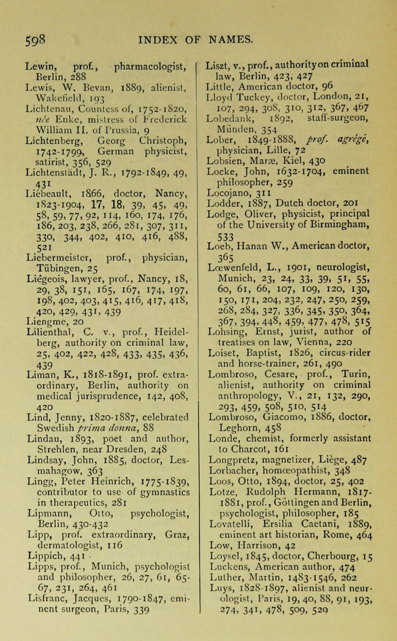 Lewin, prof., pharmacologist, Berlin, 288 Lewis, W. Bevan, 1889, alienist, Wakefield, 193 Lichtenau, Counle.ss of, 1752-1S20, jit'e Enke, mistress of Frederick William II. of Prussia, 9 Lichtenberg, Georg Christoph, 1742-1799, German physicist, satirist, 356, 529 Lichtensl'adt, J. R., 1792-1849,49, 43' Liebeault, 1S66, doctor, Nancy, 1S23-1904, 17, 18, 39, 45, 49, 58,59,77.92. 4, 160, 174, 176, 186, 203, 238, 266, 281, 307, 311, 330, 344, 402, 410, 416, 4SS, 521 Liebermeister, prof., physician, Tubingen, 25 Liegeois, lawyer, prof., Nancy, 18, 29, 38, 151, 165, 167, 174, 197, 19S, 402, 403, 415, 416, 417, 418, 420, 429, 431, 439 Liengme, 20 Lilienthal, C. v., prof., Heidel- berg, authority on criminal law, 25, 402, 422, 42S, 433, 435, 436, 439 Liman, K., 1818-1891, prof, extra- ordinary, Berlin, authority on medical jurisprudence, 142, 408, 420 Lind, Jenny, 1820-1SS7, celebrated Swedish prima donna, 88 Lindau, 1893, poet and author, Strehlen, near Dresden, 248 Lindsay, John, 1885, doctor, Les- mahagow, 363 Lingg, Peter Heinrich, 1775-1S39, contributor to use of gymnastics in therapeutics, 281 Lipmann, Otto, psychologist, Berlin, 430-432 Lipp, prof, extraordinary, Graz, dermatologist, 116 Lippich, 441 ■ Lipps, prof., Munich, psychologist and philosopher, 26, 27, 61, 65- 67, 231, 264, 461 Lisfranc, Jacques, 1790-1847, emi- nent surgeon, Paris, 339 Liszt, v., prof., authorityon criminal law, Berlin, 423, 427 Little, American doctor, 96 Lloyd Tuckey, doctor, London, 21, 107, 294, 308, 310, 312, 367, 467 Lobedank, 1892, staff-surgeon, Miinden, 354 Lober, 1849-1888, prof, agrege, physician, Lille, 72 Lobsien, Maras, Kiel, 430 Locke, John, 1632-1704, eminent philosopher, 259 Locojano, 311 Lodder, 1887, Dutch doctor, 201 Lodge, Oliver, physicist, principal of the University of Birmingham, 533 Loeb, Hanan W., American doctor, 365 Lcewenfeld, L., 1901, neurologist, Munich, 23, 24, 33, 39, 51, 55, 60, 61, 66, 107, 109, 120, 130, 150, 171, 204, 232, 247, 250, 259, 26S, 284, 327, 336, 345, 350, 364, 367, 394, 448, 459, 477, 478, 515 Loosing, Ernst, jurist, author of treatises on law, Vienna, 220 Loiset, Baptist, 1S26, circus-rider and horse-trainer, 261, 490 Lombroso, Cesare, prof., Turin, alienist, authority on criminal anthropology, V., 21, 132, 290, 293. 459, 508, 510, 514 Lombroso, Giacomo, 18S6, doctor, Leghorn, 458 Londe, chemist, formerly assistant to Charcot, 161 Longpretz, magnet izer, Liege, 487 Lorbacher, homceopathist, 348 Loos, Otto, 1S94, doctor, 25, 402 Lotze, Rudolph Hermann, 1817- 18S1, prof., Gottingenand Berlin, psychologist, philosopher, 185 Lovatelli, Ersilia Caetani, 18S9, eminent art historian, Rome, 464 Low, Harrison, 42 Loysel, 1845, doctor, Cherbourg, 15 Luckens, American author, 474 Luther, Martin, 1483-1546, 262 Luys, 182S-1897, alienist and neur- ologist, Paris, 19, 40, SS, 91, 193, 274, 341, 478, 509, 52q