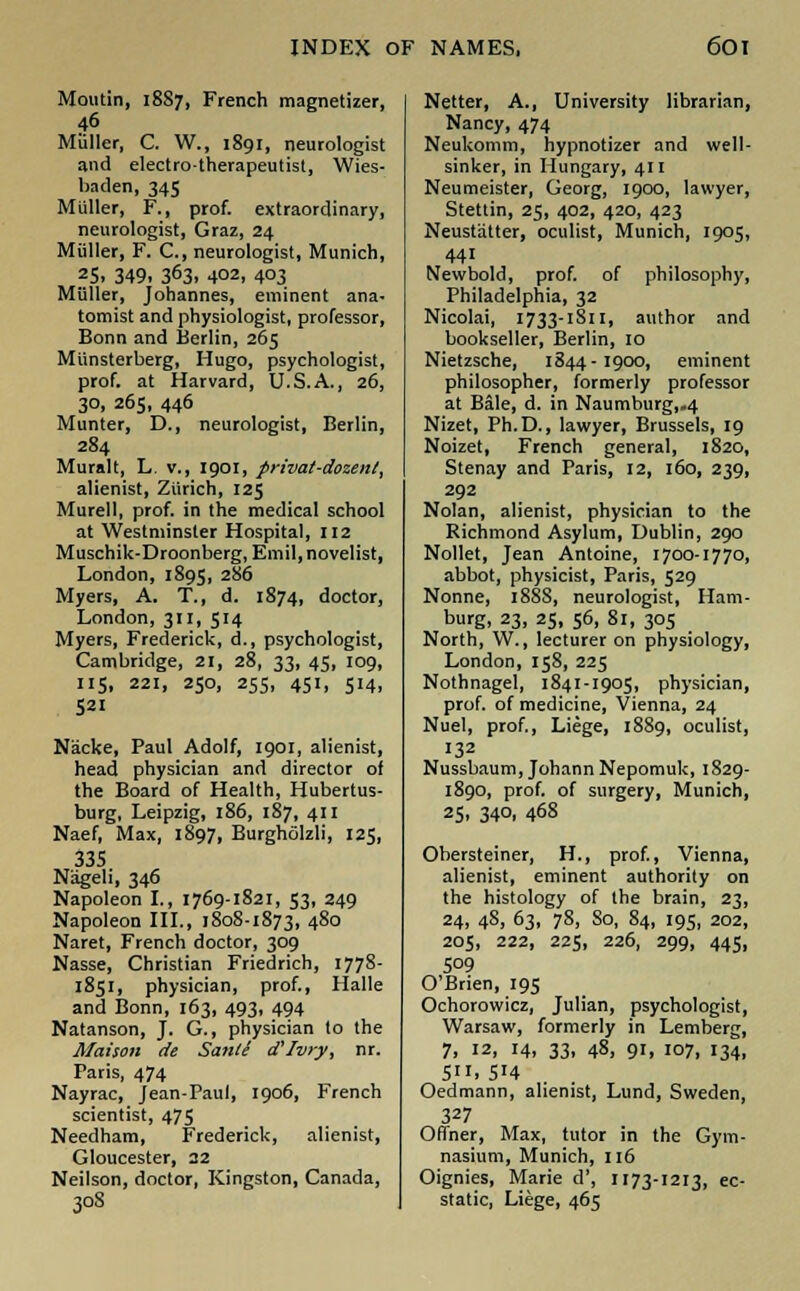 Moutin, 1887, French magnetizer, 46 Muller, C. W., 1891, neurologist and electro-therapeutist, Wies- baden, 345 Muller, F., prof, extraordinary, neurologist, Graz, 24 Muller, F. C, neurologist, Munich, 25, 349, 363, 402, 4°3 Muller, Johannes, eminent ana- tomist and physiologist, professor, Bonn and Berlin, 265 Miinsterberg, Hugo, psychologist, prof, at Harvard, U.S.A., 26, 30, 265, 446 Munter, D., neurologist, Berlin, 284 Muralt, L. v., 1901, privat-dozen!, alienist, Zurich, 125 Murell, prof, in the medical school at Westminster Hospital, 112 Muschik-Droonberg, Emil, novelist, London, 1895, 286 Myers, A. T., d. 1874, doctor, London, 311, 514 Myers, Frederick, d., psychologist, Cambridge, 21, 28, 33, 45, 109, 115, 221, 250, 255, 451, 514, 521 Nacke, Paul Adolf, 1901, alienist, head physician and director of the Board of Health, Hubertus- burg, Leipzig, 186, 187, 411 Naef, Max, 1897, Burghfilzli, 125, 335 Nageli, 346 Napoleon I., 1769-1821, 53, 249 Napoleon III., 1808-1873, 480 Naret, French doctor, 309 Nasse, Christian Friedrich, 177S- 1851, physician, prof., Halle and Bonn, 163, 493, 494 Natanson, J. G., physician to the Maison de Sanli d'/viy, nr. Paris, 474 Nayrac, Jean-Paul, 1906, French scientist, 475 Needham, Frederick, alienist, Gloucester, 22 Neilson, doctor, Kingston, Canada, 308 Netter, A., University librarian, Nancy, 474 Neukomm, hypnotizer and well- sinker, in Hungary, 411 Neumeister, Georg, 1900, lawyer, Stettin, 25, 402, 420, 423 Neustatter, oculist, Munich, 1905, 441 Newbold, prof, of philosophy, Philadelphia, 32 Nicolai, 1733-1811, author and bookseller, Berlin, 10 Nietzsche, 1844-1900, eminent philosopher, formerly professor at Bale, d. in Naumburg,-4 Nizet, Ph.D., lawyer, Brussels, 19 Noizet, French general, 1820, Stenay and Paris, 12, 160, 239, 292 Nolan, alienist, physician to the Richmond Asylum, Dublin, 290 Nollet, Jean Antoine, 1700-1770, abbot, physicist, Paris, 529 Nonne, 188S, neurologist, Ham- burg, 23, 25, 56, 81, 305 North, W., lecturer on physiology, London, 158, 225 Nothnagel, 1841-1905, physician, prof, of medicine, Vienna, 24 Nuel, prof., Liege, 1889, oculist, 132 Nussbaum, Johann Nepomuk, 1829- 1890, prof, of surgery, Munich, 25, 34°. 468 Obersteiner, H., prof., Vienna, alienist, eminent authority on the histology of the brain, 23, 24, 48, 63, 78, So, 84, 195, 202, 205, 222, 225, 226, 299, 445, 509 O'Brien, 195 Ochorowicz, Julian, psychologist, Warsaw, formerly in Lemberg, 7, 12, 14, 33, 48, 91, 107, 134, 5. 514 Oedmann, alienist, Lund, Sweden, 327 Offner, Max, tutor in the Gym- nasium, Munich, 116 Oignies, Marie d', 1173-1213, ec- static, Liege, 465