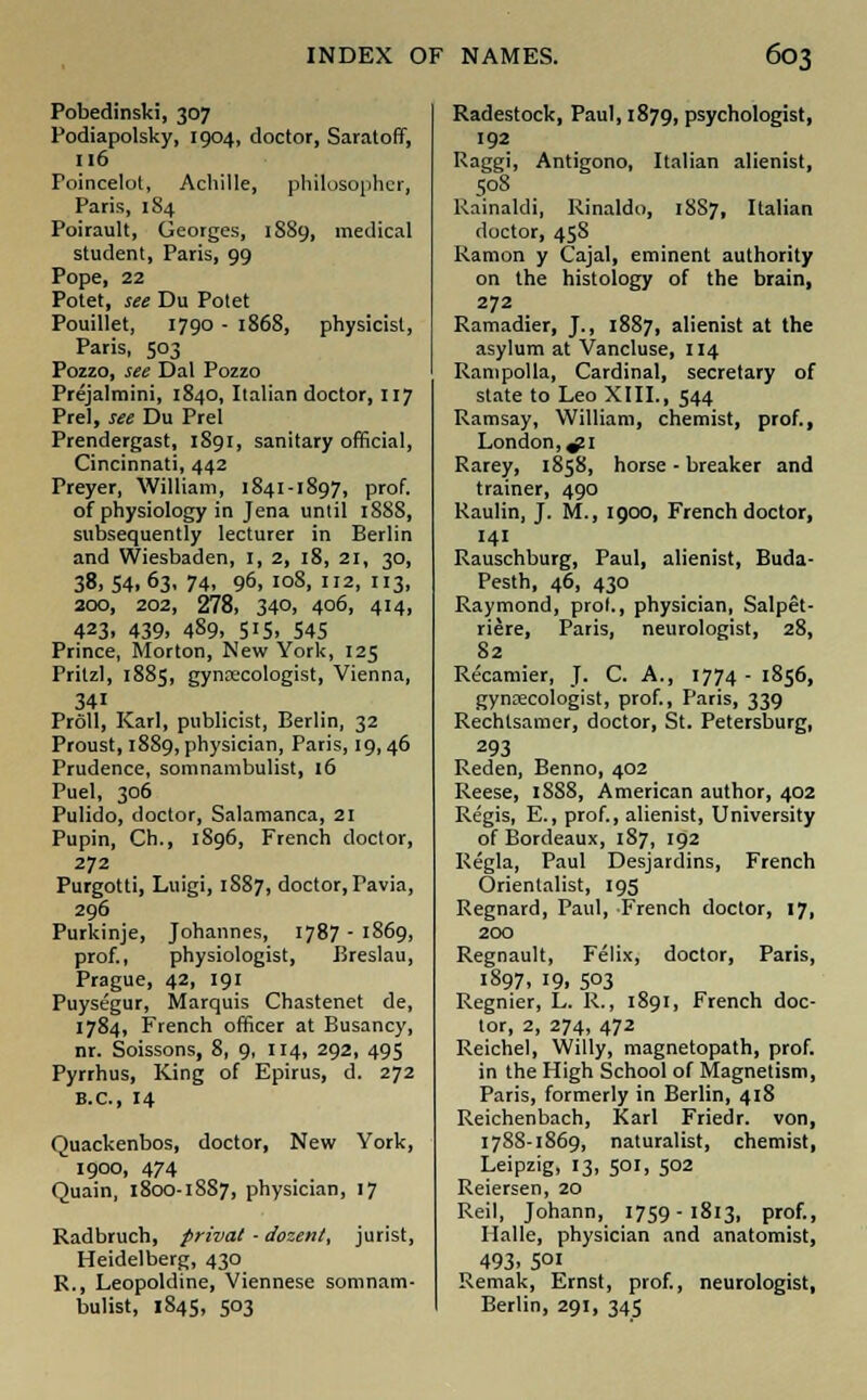 Pobedinski, 307 Podiapolsky, 1904, doctor, Saratoff, 116 Foincelot, Achille, philosopher, Paris, 1S4 Poirault, Georges, 1889, medical student, Paris, 99 Pope, 22 Potet, see Du Potet Pouillet, 1790 - 1868, physicist, Paris, 503 Pozzo, see Dal Pozzo Prejalmini, 1840, Italian doctor, 117 Prel, see Du Prel Prendergast, 1891, sanitary official, Cincinnati, 442 Preyer, William, 1841-1897, prof, of physiology in Jena until 1888, subsequently lecturer in Berlin and Wiesbaden, 1, 2, 18, 21, 30, 38.S4.63, 74, 96, 108, 112, 113, 200, 202, 278, 340, 406, 414, 423. 439. 489, 515. 545 Prince, Morton, New York, 125 Pritzl, 1885, gynaecologist, Vienna, 341 Proll, Karl, publicist, Berlin, 32 Proust, 1889, physician, Paris, 19,46 Prudence, somnambulist, 16 Puel, 306 Pulido, doctor, Salamanca, 21 Pupin, Ch., 1896, French doctor, 272 Purgotti, Luigi, 1S87, doctor, Pavia, 296 Purkinje, Johannes, 1787 - 1869, prof., physiologist, Breslau, Prague, 42, 191 Puysegur, Marquis Chastenet de, 1784, French officer at Busancy, nr. Soissons, 8, 9, 114, 292, 495 Pyrrhus, King of Epirus, d. 272 B.C., 14 Quackenbos, doctor, New York, 1900, 474 Quain, 1800-1887, physician, 17 Radbruch, privat - dozent, jurist, Heidelberg, 430 R., Leopoldine, Viennese somnam- bulist, 1845, 503 Radestock, Paul, 1879, psychologist, 192 Raggi, Antigono, Italian alienist, 508 Kainaldi, Rinaldo, 18S7, Italian doctor, 458 Ramon y Cajal, eminent authority on the histology of the brain, 272 Ramadier, J., 1887, alienist at the asylum at Vancluse, 114 Rampolla, Cardinal, secretary of state to Leo XIII., 544 Ramsay, William, chemist, prof., London, ^1 Rarey, 1858, horse - breaker and trainer, 490 Raulin, J. M., 1900, French doctor, 141 Rauschburg, Paul, alienist, Buda- Pesth, 46, 430 Raymond, prol., physician, Salpet- riere, Paris, neurologist, 28, 82 Recamier, J. C. A., 1774- 1856, gynaecologist, prof., Paris, 339 Rechtsamer, doctor, St. Petersburg, 293 Reden, Benno, 402 Reese, 1SS8, American author, 402 Regis, E., prof., alienist, University of Bordeaux, 187, 192 Regla, Paul Desjardins, French Orientalist, 195 Regnard, Paul, French doctor, 17, 200 Regnault, Felix, doctor, Paris, 1897. 19. 5°3 Regnier, L. R., 1891, French doc- tor, 2, 274, 472 Reichel, Willy, magnetopath, prof, in the High School of Magnetism, Paris, formerly in Berlin, 418 Reichenbach, Karl Friedr. von, 1788-1869, naturalist, chemist, Leipzig, 13, 501, 502 Reiersen, 20 Reil, Johann, 1759-1813, prof., Halle, physician and anatomist, 493. 5°l Remak, Ernst, prof., neurologist, Berlin, 291, 345