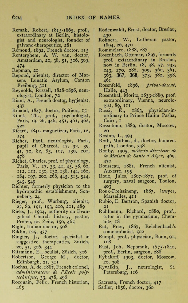 Remak, Robert, 1815-1865, prof., extraordinary at Berlin, histolo- gist and neurologist, founder of galvano-therapeutics, 281 Remond, 1892, French doctor. 115 Renterghem, A. W. van, doctor, Amsterdam, 20, 38, 51, 306, 309, 474 Repman, 20 Repoud, alienist, director of Mar- sens Lunatic Asylum, Canton Freiburg, 311 Reynolds, Russell, 182S-1S96, neur- ologist, London, 72 Riant, A., French doctor;, hygienist, 437 Ribaud, 1847, doctor, Poitiers, 15 Ribot, Th., prof., psychologist, Paris, 19, 26, 446, 451, 461, 462, 522 Ricard, 1841, magnetizer, Paris, 12, '74 Richer, Paul, neurologist, Paris, pupil of Charcot, 17, 32, 39, 41, 72, 82, 83, 107, 139, 200, 478 Richet, Charles, prof, of physiology, Paris, V., 17, 33, 41, 45, 58, 62, 112, 121, I30, I32, I38, 144, 160, 184, 197, 200, 266, 445, 515, 544, S4S. 549 Richter, formerly physician to the hydropathic establishment, Son- neberg, 24 Rieger, prof., Wiirburg, alienist, 25, 89, 191, 193, 200, 201, 289 Rieks, J., 1904, authority on Evan- gelical Church history, pastor, Profen, nr. Zeitz, 150, 465 Righi, Italian doctor, 508 Riklin, 125, 337 Ringier, J., doctor, specialist in suggestive therapeutics, Zurich, 20, 51, 306, 344 Ritzmann, E., oculist, Zurich, 306 Robertson, George M., doctor, Edinburgh, 21, 311 Rochas, A. de, 18S7, French colonel, administratcur de VEcole poly- technique, 33, 478, 496 Rocquain, Felix, French historian, 465 Rodenwaldt, Ernst, doctor, Breslau, 430 Rohnert, W., Lutheran pastor, 1894, 26, 470 Rommelare, 1888, 287 Rosenbach, Ottomar, 1897, formerly prof, extraordinary in Breslau, now in Berlin, 18, 48, 57, 233, 243, 270, 286, 309, 360, 361, 363. 367, 368, 373, 382, 39S, 461 Rosenfeld, 1896, privat-dozent, Halle, 443 Rosenthal, Moritz, 1833-1889, prof, extraordinary, Vienna, neurolo- gist, 89, in Rossi, E., 1863, physician-in- ordinary to Prince Halim Pasha, Cairo, 1 Rossolimo, 1889, doctor, Moscow, 20 Rostan, I., 493 Roth, Mathias, d., doctor, homoeo- path, London, 348 Rouby, 1905, mldecin-directeur de la Maison de Sante cP Alger, 469, 470 Rousseau, 1881, French alienist, Auxerre, 195 Roux, Jules, 1807-1877, prof, of surgery, naval surgeon, Toulon, 403 Roux-Freissineng, 1887, lawyer, Marseilles, 411 Rubio, E. Bertran, Spanish doctor, 21 Ruhlmann, Richard, 1S80, prof., tutor in the gymnasium, Chem- nitz, 18 Ruf, Frau, 1867, Reichenbach's somnambulist, 502 Rumpf, prof., physician, Bonn, 91, 108 Rust, Joh. Nepomuk, 1775-1840, prof., Berlin, surgeon, 288 Rybakoff, 1903, doctor, Moscow, 20, 308 Ryvalkin, J., neurologist, St. Petersburg, 116 Sacresta, French doctor, 417 Sadler, 1856, doctor, 360