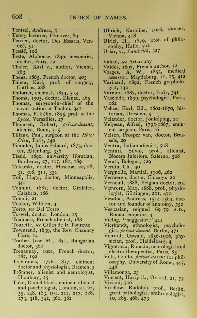 Tentzel, Andreas, 5 Tereg, lecturer, Hanover, 89 Terrien, doctor, Des Essarts, Ven- dee, 51 Tessie, 106 Teste, Alphonse, 1840, mesmerist, doctor, Paris, 12 Thaler, Karl v., author, Vienna, 283 Theus, 1865, French doctor, 40.3 Thiem, Karl, prof, of surgery, Cottbus, 288 Thilorier, chemist, 1844, 503 Thoma, 1903, doctor, Illenau, 465 Thomas, surgeon-in-chief of the naval station at Toulon, 341 Thomas, P. Felix, 1895, prof, at the Lycee, Versailles, 27 Thomsen, Robert, pi-ivat-dozent, alienist, Bonn, 305 Tillaux, Paul, surgeon at the Hotel Dieu, Paris, 340 Timmler, Julius Eduard, 1873, doc- tor, Altenburg, 356 Tissie, 1890, university librarian, Bordeaux, 27, 107, 181, 189 Tokarski, doctor, Moscow, 20, 28, 31,308,311,331 Toll, Hugo, doctor, Minneapolis, 340 Tonnini, 1S87, doctor, Girifalco, Calabria, 186 Tonoli, 21 Tooker, William, 4 Torto, see Del Torto Toswel, doctor, London, 15 Toulouse, French alienist, 188 Tourette, see Gilles de la Tourette Townsend, 1839, the Rev. Chauncy Hare, 14 Traiber, Josef M., 1841, Hungarian doctor, 360 Trenaunay, 1901, French doctor, 187, 192 Treviranus, 1776 - 1837, eminent doctor and physiologist, Bremen, 9 Tromner, alienist and neurologist, Hamburg, 25 Tuke, Daniel Hack, eminent alienist and psychologist, London, 21, 22, 55, 148, 183, 191, 212, 217, 228, 273. 3'8» 342. 360, 382 Ullrich, Karoline, 1906, dacer, Vienna, 418 Ulrici, H, 1879. P'of- of Phll°' sophy, Halle, 502 Uslar, v., Landrath, 527 Vahau, see Artzrouny Valdes, 1897, French author, 32 Varges, A. W., 1853, medical assessor, Magdeburg, II, 15. 412 Varinard, 1892, French grapholo- gist, 132 Varnier, 1887, doctor, Paris, 341 Vaschide, 1899, psychologist, Paris, 182 Vehse, Karl, Ed., 1802-1870, his- torian, Dresden, 9 Velander, doctor, Jonkijping, 20 Velpeau, Alfred, 1795-1867, emin- ent surgeon, Paris, 16 Velsen, Prosper van, doctor, Brus- sels, 20 Ventra, Italian alienist, 508 Venturi, Silvio, prof., alienist, Nocera Inferiore, Salerno, 508 Verati, Bologna, 529 Verdin, Ch., 40 Vergnolle, Martial, 1906, 462 Vermeren, doctor, Chicago, 22 Verneuil, 1888, Belgian doctor, 291 Verworn, Max, 1888, prof., physio- logist, Gottingen, 201, 470 Vesalius, Andreas, 1514-1564, doc- tor and founder of anatomy, 552 Vespasian, reigned 69-79 A.D., Roman emperor, 4 Viebig, suggestor, 441 Vierkandt, ethnologist, psycholo- gist, privat-dozent, Berlin, 471 Vierordt, Oswald, 1856-1906, phy- sician, prof., Heidelberg, 4 Vigouroux, Romain, neurologist and electro-therapeutist, Paris, 83 Villa, Guido, privat-dozent for phil- osophy, University of Rome, 445, 446 Villamonga, 23 Vincent, Harry R., Oxford, 21, 77 Viviani, 306 Virchow, Rudolph, prof., Berlin great pathologist, anthropologist! 10, 285, 46S, 473