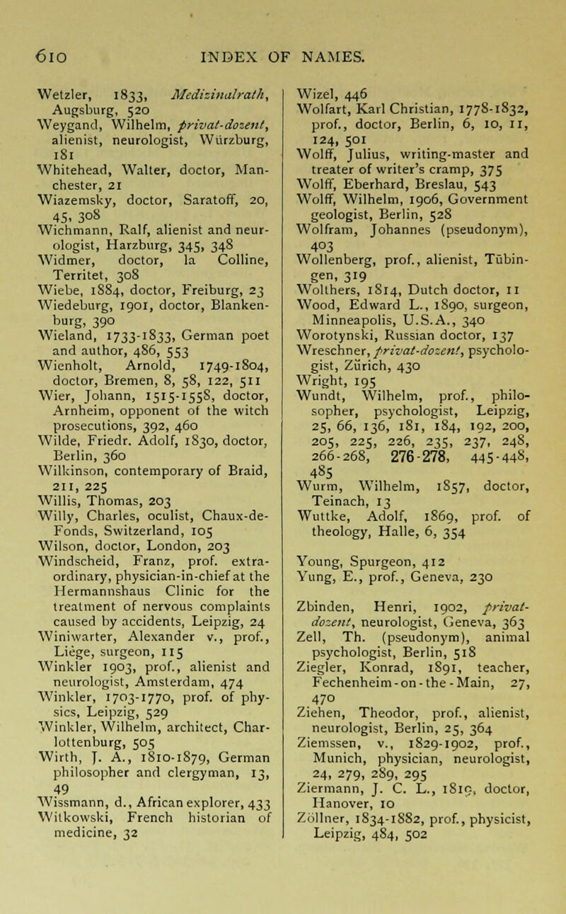 Wetzler, 1833, Mcdizinalrath, Augsburg, 520 Weygand, Wilhelm, privat-dozent, alienist, neurologist, Wurzburg, 181 Whitehead, Walter, doctor, Man- chester, 21 Wiazemsky, doctor, Saratoff, 20, 45- 3°8 Wichmann, Ralf, alienist and neur- ologist, Harzburg, 345, 348 Widmer, doctor, la Colline, Territet, 308 Wiebe, 1S84, doctor, Freiburg, 23 Wiedeburg, 1901, doctor, Blanken- burg, 390 Wieland, 1733-1833, German poet and author, 486, 553 Wienholt, Arnold, 1749-1804, doctor, Bremen, 8, 58, 122, 511 Wier, Johann, 1515-155S, doctor, Arnheim, opponent of the witch prosecutions, 392, 460 Wilde, Friedr. Adolf, 1830, doctor, Berlin, 360 Wilkinson, contemporary of Braid, 211, 225 Willis, Thomas, 203 Willy, Charles, oculist, Chaux-de- Fonds, Switzerland, 105 Wilson, doctor, London, 203 Windscheid, Franz, prof, extra- ordinary, physician-in-chief at the Hermannshaus Clinic for the treatment of nervous complaints caused by accidents, Leipzig, 24 Winiwarter, Alexander v., prof., Liege, surgeon, 115 Winkler 1903, prof., alienist and neurologist, Amsterdam, 474 Winkler, 1703-1770, prof, of phy- sics, Leipzig, 529 Winkler, Wilhelm, architect, Char- lottenburg, 505 Wirth, J. A., 1810-1S79, German philosopher and clergyman, 13, 49 Wissmann, d., African explorer, 433 Witkowski, French historian of medicine, 32 Wizel, 446 Wolfart, Karl Christian, 1778-1832, prof., doctor, Berlin, 6, 10, II, 124, 501 Wolff, Julius, writing-master and treater of writer's cramp, 375 Wolff, Eberhard, Breslau, 543 Wolff, Wilhelm, 1906, Government geologist, Berlin, 528 Wolfram, Johannes (pseudonym), 403 Wollenberg, prof., alienist, Tubin- gen, 319 Wolthers, 1S14, Dutch doctor, 11 Wood, Edward L., 1S90, surgeon, Minneapolis, U.S.A., 340 Worotynski, Russian doctor, 137 Wreschner, privat-dozem', psycholo- gist, Zurich, 430 Wright, 195 Wundt, Wilhelm, prof., philo- sopher, psychologist, Leipzig, 25, 66, 136, 181, 184, 192, 200, 205, 225, 226, 235, 237, 248, 266-26S, 276-278, 445-448. 485 Wurm, Wilhelm, 1S57, doctor, Teinach, 13 Wuttke, Adolf, 1869, prof, of theology, Halle, 6, 354 Young, Spurgeon, 412 Yung, E., prof., Geneva, 230 Zbinden, Henri, 1902, prival- dozent, neurologist, Geneva, 363 Zell, Th. (pseudonym), animal psychologist, Berlin, 518 Ziegler, Konrad, 1891, teacher, Fechenheim-on-the-Main, 27, 470 Ziehen, Theodor, prof, alienist, neurologist, Berlin, 25, 364 Ziemssen, v., 1829-1902, prof., Munich, physician, neurologist, 24, 279, 289, 295 Ziermann, J. C. L., 1819, doctor, Hanover, 10 Ziillner, 1S34-1882, prof., physicist, Leipzig, 484, 502