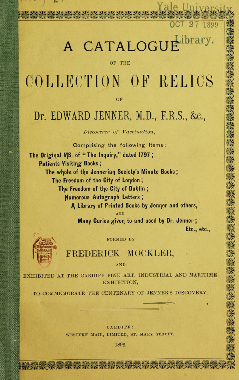 OC/1 <o / 1899 A CATALOGUE^™17, OF THE COLLECTION OF RELICS OF Dr. EDWARD JENNER, M.D., F.R.S., &e., Discoverer of Vaccination, Comprising the following Items : The Original MS. of The Inquiry, dated 1797; Patients Visiting Books; The wljole of th,e Jennerian, Society's Minute Books; The Freedom of the City of London ; Th,e Freedom of th,e City of Dublin ; Numerous Autograph Letters; A, Library of Printed Books by Jenifer and others, AND Many Curios given, to and used by Dr. Jenner; Etc., etc, FORMED BY FREDERICK MOCKLER, AND EXHIBITED AT THE CARDIFF FINE ART, INDUSTRIAL AND MARITIME EXHIBITION, TO COMMEMORATE THE CENTENARY OF JENNER'S DISCOVERY. CARDIFF : WESTERN MAIL, LIMITED, ST. MARY STRKET. 1896. m >)<?