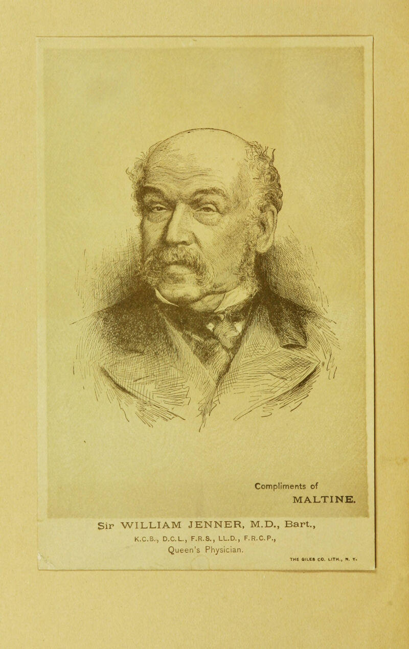 Compliments of MALTINE. Sir WILLIAM JENNER, M.D., Bart., K.C.B., D.C.L., F.R.8., LL.D., F.R.C.P., Queen's Physician. THE BILES CO. LITH , n. T.