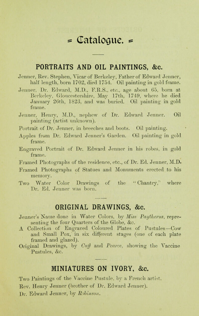 PORTRAITS AND OIL PAINTINGS, &c. Jenner, Rev. Stephen, Vicar of Berkeley, Father of Edward Jenner, half length, born 1702, died 1754. Oil painting in gold frame. Jenner. Dr. Edward, M.D., F.R.S., etc.. age about Go, born at Berkeley, Gloucestershire, May 17th, 1749, where he died January 26th, lS2b\ and was buried. Oil painting in gold frame. Jenner, Henry, M.D., nephew of Dr. Edward Jenner. Oil painting (artist unknown). Portrait of Dr. Jenner, in breeches and boots. Oil painting. Apples from Dr. Edward Jenner's Garden. Oil painting in gold frame. Engraved Portrait of Dr. Edward Jenner in his robes, in gold frame. Framed Photographs of the residence, etc., of Dr. Ed. Jenner, M.D. Framed Photographs of Statues and Monuments erected to his memory. Two Water Color Drawings of the  Chantry,' where Dr. Ed. Jenner was born. ORIGINAL DRAWINGS, &e. Jenner's Name done in Water Colors, by Miss Pai/therus, repre- senting the four Quarters of the Globe, &c. A Collection of Engraved Coloured Plates of Pustules—Cow and Small Pox, in six different stages (one of each plate framed and glazed). Original Drawings, by Guff and Pearce, showing the Vaccine Pustules, &c. MINIATURES ON IVORY, &c. Two Paintings of the Vaccine Pustule, by a French arti-t. Rev. Henrv Jenner (brother of Dr. Edward Jenner). Dr. Edward Jenner, by Robinson.