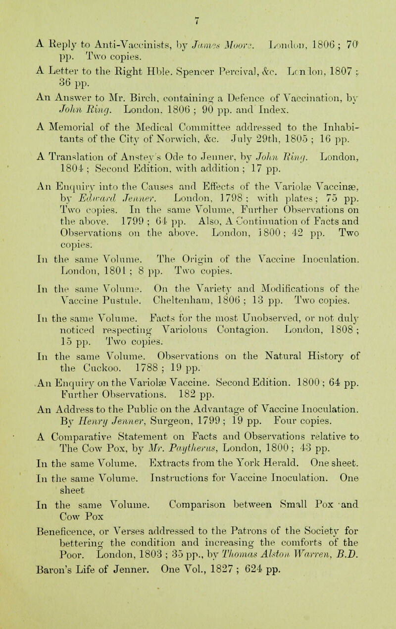 pp. Two copies. A Letter to the Right Hble. Spencer Percival, &c. Lcn Ion, 1807 ;. 36 pp. An Answer to Mr. Birch, containing a Defence, of Vaccination, by John Ring. London. 1806 ; 90 pp. and Index. A Memorial of the Medical Committee addressed to the Inhabi- tants of the City of Norwich. &c. July 29th, 1805 ; 16 pp. A Translation of Ansteys Ode to Jeimer, by John Ring. London, 180-1 ; Second Edition, with addition ; 17 pp. An Enquiry into the Causes and Effects of the Variola? Vaccinas, by Edward .Tenner. London, ] 798 ; with plates; 75 pp. Two copies. In the same Volume, Further Observations on the above. 1799 ; 64 pp. Also, A Continuation of Facts and Observations on the above. London, J 800; 42 pp. Two copies. In the same Volume. The Origin of the Vaccine Inoculation. London, 1801 ; 8 pp. Two copies. In the same Volume. On the Variety and Modifications of the Vaccine Pustule. Cheltenham, 1806 ; 13 pp. Two copies. In the same Volume. Facts for the most Unobserved, or not duty noticed respecting Variolous Contagion. London, 1808 ; 15 pp. Two copies. In the same Volume. Observations on the Natural History of the Cuckoo. 1788 ; 19 pp. An Enquiry on the Variolas Vaccine. Second Edition. 1800; 64 pp. Further Observations. 182 pp. An Address to the Public on the Advantage of Vaccine Inoculation. By Henry Jenner, Surgeon, 1799 ; 19 pp. Four copies. A Comparative Statement on Facts and Observations relative to The Cow Pox, by Mr. Paytherua, London, 1800; 43 pp. In the same Volume. Extracts from the York Herald. One sheet. In the same Volume. Instructions for Vaccine Inoculation. One sheet In the same Volume. Comparison between Small Pox and Cow Pox Beneficence, or Verses addressed to the Patrons of the Society for bettering the condition and increasing the comforts of the Poor. London, 1803 ; 35 pp., by Thomas Alston Warren, B.D. Baron's Life of Jenner. One Vol., 1827 ; 624 pp.