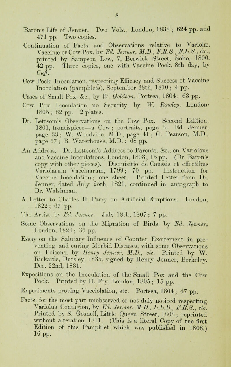 Baron's Life of Jenner. Two Vols., London, 1838 ; 624 pp. and 471 pp. Two copies. Continuation of Facts and Observations relative to Variolas, Vaccinas or Cow Pox, by Ed. Jenner, M.D., F.R.S., F.L.8., (fee, printed by Sampson Low, 7, Berwick Street, Soho, 1800. 42 pp. Three copies, one with Vaccine Pock, 8th day, by Cow Pock Inoculation, respecting Efficacy and Success of Vaccine Inoculation (pamphlets), September 28th, 1810; 4 pp. Cases of Small Pox, &c, by W Goldson, Portsea, 1804; 63 pp. Cow Pox Inoculation no Security, by W. Rowley, London' 1805 ; 82 pp. 2 plates. Dr. Lettsom's Observations on the Cow Pox. Second Edition, 1801, frontispiece—a Cow ; portraits, page 3. Ed. Jenner, page 33 ; W. Woodville, M.D., page 41; G. Pearson, M.D., page 07 ; B. Waterhouse, M.D. ; 68 pp. An Address. Dr. Lettsom's Address to Parents, &c, on Variolous and Vaccine Inoculations, London, 1803; 15 pp. (Dr. Bai'on's copy with other pieces). Disquisitio de Caussis et effectibus Variolarum Vaccinarum, 1790; 70 pp. Instruction for Vaccine Inoculation; one sheet. Printed Letter from Dr. Jenner, dated July 25th, 1821, continued in autograph to Dr. Walshman. A Letter to Charles H. Parry on Artificial Eruptions. London. 1822; 07 pp. The Artist, by Ed. .Tenner. July 18th, 1807 ; 7 pp. Some Observations on the Migration of Birds, by Ed. Jenner. London, 1824; 36 pp. Essay on the Salutary Influence of Counter Excitement in pre- venting and curing Morbid Diseases, with some Observations on Poisons, by Henry Jenner, M.I)., etc. Printed by W. Kickards, Dursley, 1835, signed by Henry Jenner, Berkeley. Dec. 22nd, 1831. Expositions on the Inoculation of the Small Pox and the Cow Pock. Printed by H. Fry, London, 1805 ; 15 pp. Experiments proving Vacciolation, etc. Portsea, 1804; 47 pp. Facts, for the most part unobserved or not duly noticed respecting Variolus Contagion, by Ed. Jenner, M.D., L.L.D., F.R.S., etc. Printed by S. Gosnell, Little Queen Street, 1808; reprinted without alteration 1811. (This is a literal Copy of tne first Edition of this Pamphlet which was published in 1808.) 16 pp.