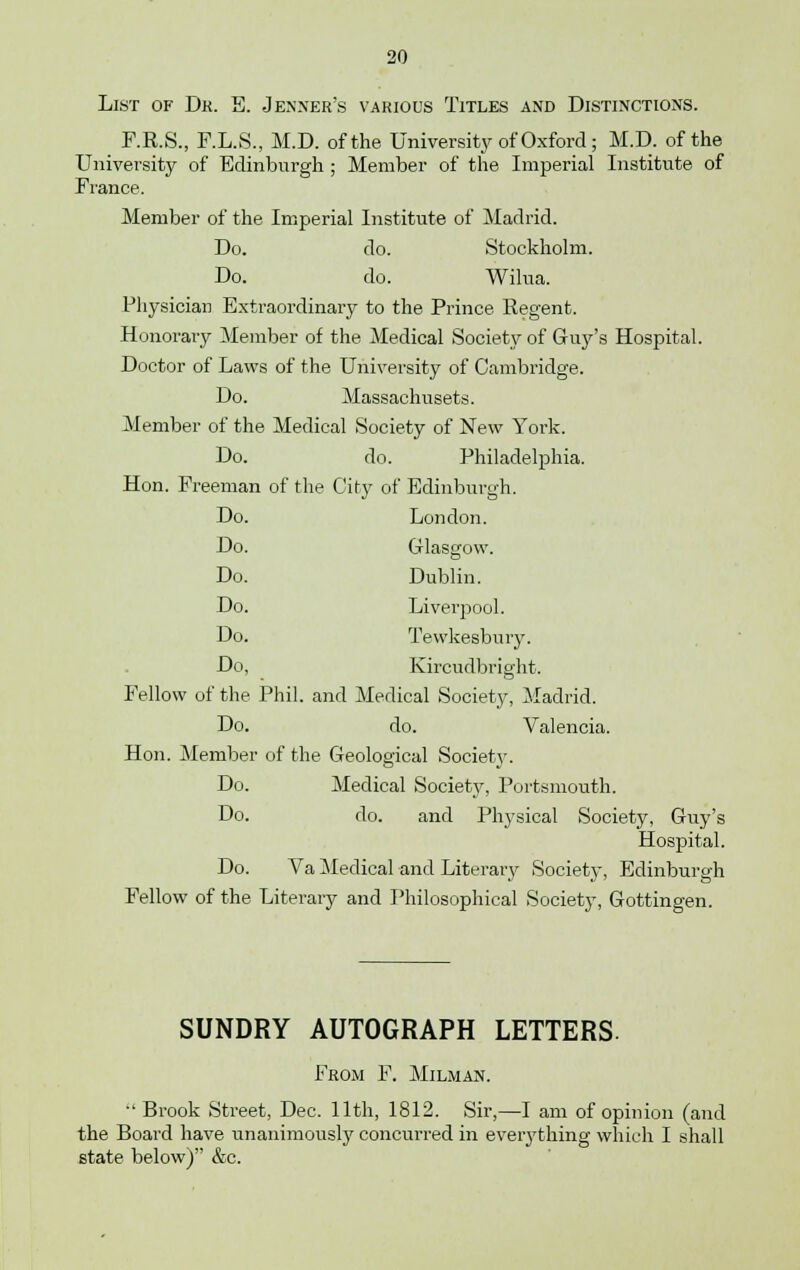 List of Dk. E. Jenner's various Titles and Distinctions. F.R.S., F.L.S., M.D. of the University of Oxford; M.D. of the University of Edinburgh ; Member of the Imperial Institute of France. Member of the Imperial Institute of Madrid. Do. do. Stockholm. Do. do. Wilua. Physician Extraordinary to the Prince Regent. Honorary Member of the Medical Society of Guy's Hospital. Doctor of Laws of the University of Cambridge. Do. Massachusets. Member of the Medical Society of New York. Do. do. Philadelphia. Hon. Freeman of the City of Edinburgh. Do. London. Do. Glasgow. Do. Dublin. Do. Liverpool. Do. Tewkesbury. Do, Kircudbright. Fellow of the Phil, and Medical Society, Madrid. Do. do. Valencia. Hon. Member of the Geological Society. Do. Medical Society, Portsmouth. Do. do. and Physical Society, Guy's Hospital. Do. Va Medical and Literary Society, Edinburgh Fellow of the Literaiy and Philosophical Society, Gottingen. SUNDRY AUTOGRAPH LETTERS. From F. Milman.  Brook Street, Dec. 11th, 1812. Sir,—I am of opinion (and the Board have unanimously concurred in everything which I shall state below) &c.