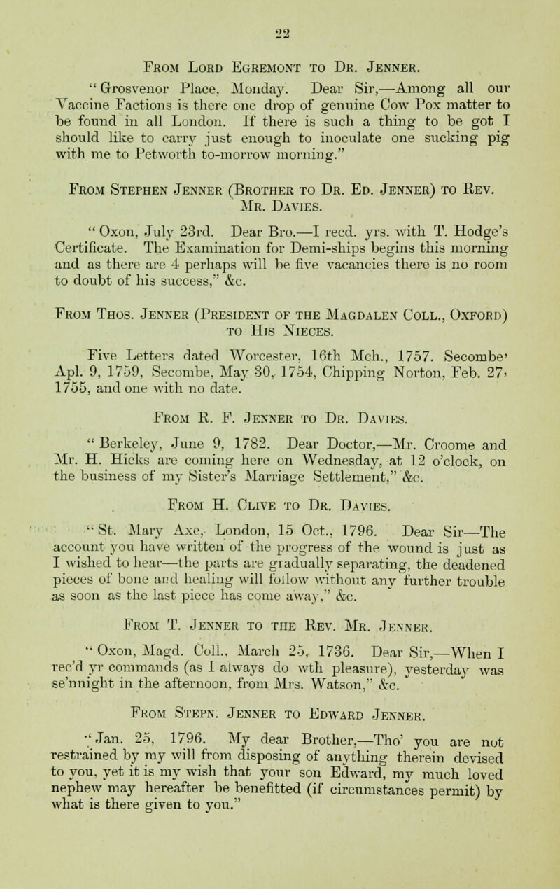 From Lord Egremont to Dr. Jenner.  Grosvenor Place, Monday. Dear Sir,—Among all our Vaccine Factions is there one drop of genuine Cow Pox matter to be found in all London. If there is such a thing to be got I should like to carry just enough to inoculate one sucking pig with me to Petworth to-morrow morning. From Stephen Jenner (Brother to Dr. Ed. Jenner) to Rev. Mr. Davies.  Oxon, July 23rd. Dear Bro.—I reed. yrs. with T. Hodge's Certificate. The Examination for Demi-ships begins this morning and as there are 4 perhaps will be five vacancies there is no room to doubt of his success, &c. From Thos. Jenner (President of the Magdalen Coll., Oxford) to His Nieces. Five Letters dated Worcester, 16th Mch., 1757. Secombe' Apl. 9, 1759, Secombe, May 30,- 1754, Chipping Norton, Feb. 27. 1755, and one with no date. From R. F. Jenner to Dr. Davies. Berkeley, June 9, 1782. Dear Doctor,—Mr. Croome and Mr. H. Hicks are coming here on Wednesday, at 12 o'clock, on the business of my Sister's Marriage Settlement, &c. From H. Clive to Dr. Davies. St, Mary Axe, London, 15 Oct., 1796. Dear Sir—The account you have written of the progress of the wound is just as I wished to hear—the parts are gradually separating, the deadened pieces of bone and healing will follow without any further trouble as soon as the last piece has come away, &c. From T. Jenner to the Rev. Mr. Jenner. Oxon, Magd. Coll.. March 25. 1736. Dear Sir,—When I ree'd yr commands (as I always do wth pleasure), yesterday was se'nnight in the afternoon, from Mrs. Watson, &c. From Stepn. Jenner to Edward Jenner. Jan. 25, 1796. My dear Brother,—Tho' you are not restrained by my will from disposing of anything therein devised to you, yet it is my wish that your son Edward, my much loved nephew may hereafter be benefitted (if circumstances permit) by what is there given to you.