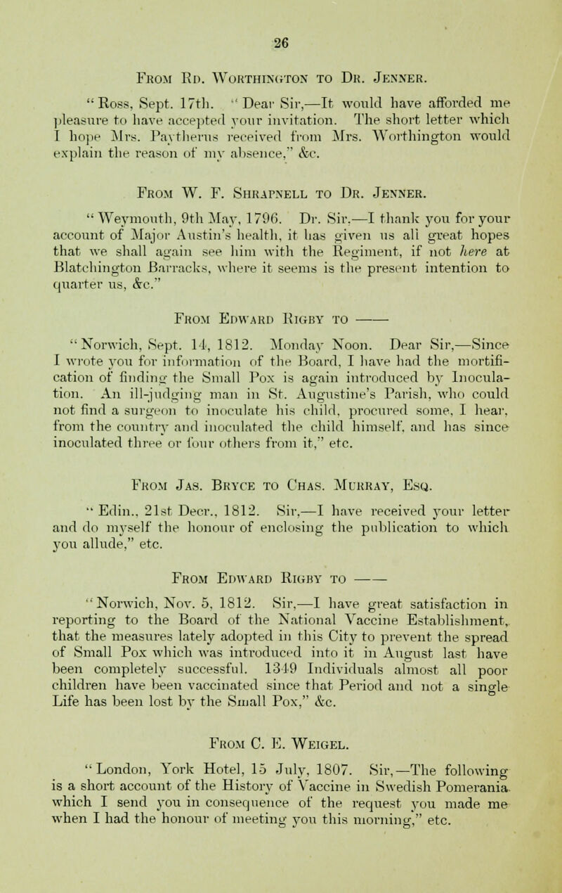 From Rd. Worthtngton to Dr. Jenner. Ross, Sept. 17th. 'Dear Sir,—It would have afforded me pleasure to have accepted your invitation. The short letter which I hope Mrs. Paytherus received from Mrs. Worthington would explain the reason of my absence, &c. From W. F. Shrapnell to Dr. Jenner.  Weymouth, 9th May, 179(5. Dr. Sir.—I thank yon for your account of Major Austin's health, it has given us all great hopes that we shall again see him with the Regiment, if not here at Blatchington Barracks, where it seems is the present intention to quarter us, &c. From Edward Rigby to  Norwich, Sept. 11, 1812. Monday Noon. Dear Sir,—Since I wrote you for information of the Board, I have had the mortifi- cation of finding the Small Pox is again introduced by Inocula- tion. An ill-judging man in St. Augustine's Parish, who could not find a surgeon to inoculate his child, procured some, I hear, from the country and inoculated the child himself, and has since inoculated three or four others from it, etc. From Jas. Bryce to Chas. Murray, Esq.  Edin.. 21st Deer., 1812. Sir,—I have received your letter and do myself the honour of enclosing the publication to which you allude, etc. From Edward Rigby to Norwich, Nov. 5, 1812. Sir,—I have great satisfaction in reporting to the Board of the National Vaccine Establishment, that the measures lately adopted in this City to prevent the spread of Small Pox which was introduced into it in August last have been completely successful. 1349 Individuals almost all poor children have been vaccinated since that Period and not a single Life has been lost by the Small Pox, &c. From C. E. Weigel. London, York Hotel, 15 July, 1807. Sir,—The following is a short account of the History of Vaccine in Swedish Pomerania which I send you in consequence of the request you made me when I had the honour of meeting you this morning, etc.