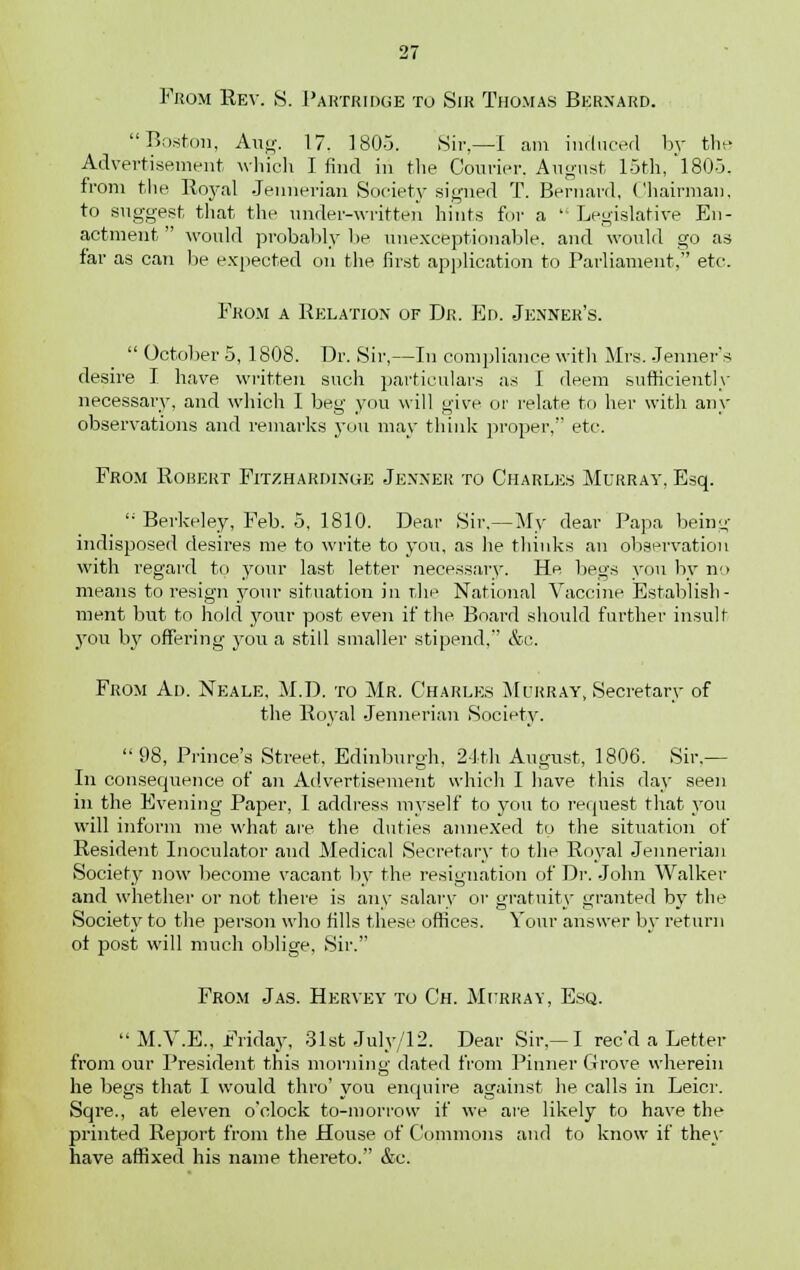 Prom Rev. S. Partridge to Sir Thomas Bernard. Boston, Aug. 17. 1805. Sir,—I am induced by the Advertisement which I find in the Courier. August 15th, 1805, from the Royal Jennerian Society signed T. Bernard, Chairman, to suggest that the under-written hints for a ' Legislative En- actment would probably be unexceptionable, and would go as far as can be expected on the first application to Parliament, etc. Prom a Relation of Dr. Ed. Jenner's.  October 5, 1808. Dr. Sir,—In compliance with Mrs. Jenner's desire I have written such particulars as I deem sufficiently necessary, and which I beg you will give or relate to her with any observations and remarks you may think proper, etc. From Robert Fitzhardinge Jenner to Charles Murray, Esq. !i Berkeley, Feb. 5, 1810. Dear Sir.—My dear Papa bein^ indisposed desires me to write to you, as he thinks an observation with regard to your last letter necessary. He begs you by no means to resign your situation in the National Vaccine Establish- ment but to hold your post even if the Board should further insult you by offering you a still smaller stipend, &c. From Ad. Neale, M.D. to Mr. Charles Murray, Secretary of the Royal Jennerian Society. 98, Prince's Street, Edinburgh, 24th August, 1806. Sir — In consequence of an Advertisement which I have this day seen in the Evening Paper, I address myself to you to request that you will inform me what are the duties annexed to the situation of Resident Inoculator and Medical Secretary to the Royal Jennerian Society now become vacant by the resignation of Dr. John Walker and whether or not there is any salary or gratuity granted by the Society to the person who tills these offices. Your answer by return ot post will much oblige, Sir. From Jas. Hervey to Ch. Murray, Esq.  M.V.E., Friday, 31st July/12. Dear Sir.—I rec'd a Letter from our President this morning dated from Pinner Grove wherein he begs that I would thro' you enquire against he calls in Leicr. Sqre., at eleven o'clock to-morrow if we are likely to have the printed Report from the House of Commons and to know if they have affixed his name thereto. &c.