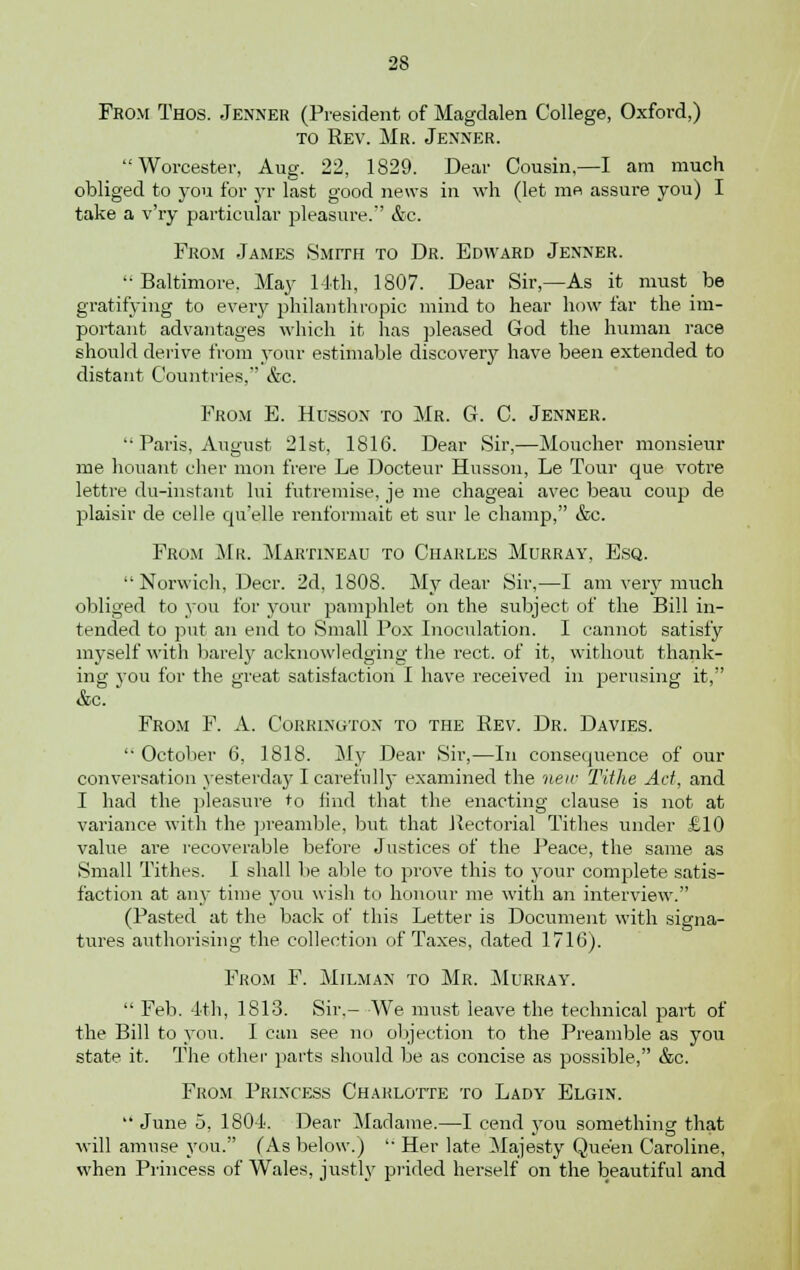 From Thos. Jenner (President of Magdalen College, Oxford,) to Rev. Mr. Jenner. Worcester, Aug. 22, 1829. Dear Cousin,—I am much obliged to you for yr last good news in wh (let me assure you) I take a v'ry particular pleasure.'' &c. From James Smith to Dr. Edward Jenner. Baltimore. May 14th, 1807. Dear Sir,—As it must be gratifying to every philanthropic mind to hear how far the im- portant advantages which it has pleased God the human race should derive from your estimable discovery have been extended to distant Countries, &c. From E. Hussox to Mr. G. C. Jenner. '• Paris, August 21st, 1816. Dear Sir,—Moucher monsieur me houant cher mon frere Le Docteur Husson, Le Tour que votre lettre du-instant lui futremise, je me chageai avec beau coup de plaisir de celle qu'elle renformait et sur le champ, &c. From Mr. Martineau to Charles Murray, Esq.  Norwich, Deer. 2d, 1808. My dear Sir,—I am very much obliged to you for your pamphlet on the subject of the Bill in- tended to put an end to Small Pox Inoculation. I cannot satisfy myself with barely acknowledging the rect. of it, without thank- ing you for the great satisfaction I have received in perusing it, &c. From F. A. Corrixgtox to the Rev. Dr. Davies. '• October 6, 1818. My Dear Sir,—In consequence of our conversation yesterday I carefully examined the new Tithe Act, and I had the pleasure to find that the enacting clause is not at variance with the preamble, but that Rectorial Tithes under £10 value are recoverable before Justices of the Peace, the same as Small Tithes. I shall be able to prove this to your complete satis- faction at an)- time you wish to honour me with an interview. (Pasted at the back of this Letter is Document with signa- tures authorising the collection of Taxes, dated 1716). From F. Milman to Mr. Murray.  Feb. 4th, 1813. Sir.- We must leave the technical part of the Bill to you. I can see no objection to the Preamble as you state it. The other parts should be as concise as possible, &c. From Princess Charlotte to Lady Elgin.  June 5, 1804. Dear Madame.—I cend you something that will amuse you. (As below.)  Her late Majesty Queen Caroline, when Princess of Wales, justly prided herself on the beautiful and