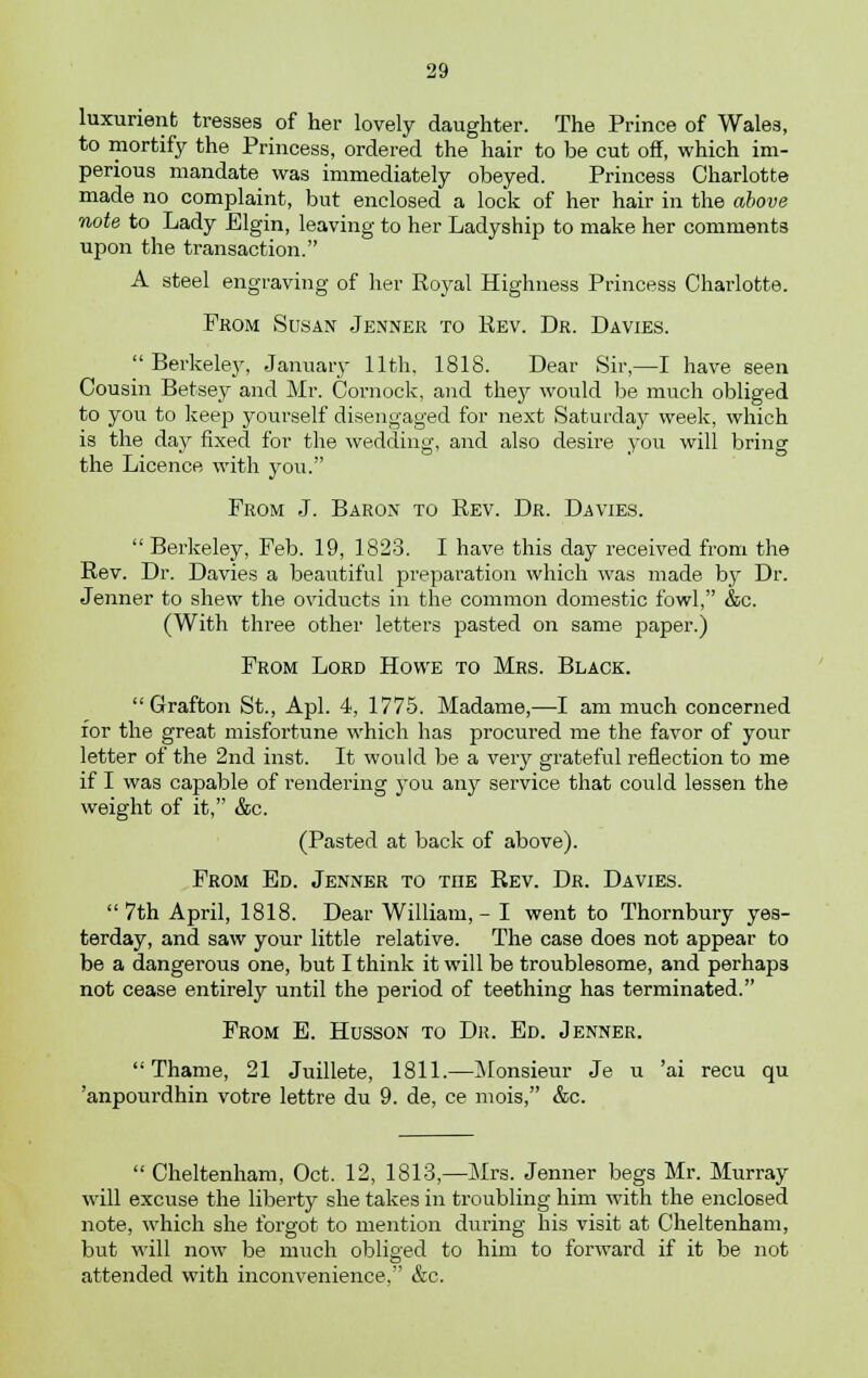 luxuriant tresses of her lovely daughter. The Prince of Wales, to mortify the Princess, ordered the hair to be cut off, which im- perious mandate was immediately obeyed. Princess Charlotte made no complaint, but enclosed a lock of her hair in the above note to Lady Elgin, leaving to her Ladyship to make her comments upon the transaction. A steel engraving of her Royal Highness Princess Charlotte. From Susan Jenner to Rev. Dr. Davies. Berkeley, January 11th. 1818. Dear Sir,—I have seen Cousin Betsey and Mr. Cornock, and they would be much obliged to you to keep yourself disengaged for next Saturday week, which is the day fixed for the wedding, and also desire you will bring the Licence with you. From J. Baron to Rev. Dr. Davies.  Berkeley, Feb. 19, 1823. I have this day received from the Rev. Dr. Davies a beautiful preparation which was made by Dr. Jenner to shew the oviducts in the common domestic fowl, &c. (With three other letters pasted on same paper.) From Lord Howe to Mrs. Black. Grafton St., Apl. 4, 1775. Madame,—I am much concerned for the great misfortune which has procured me the favor of your letter of the 2nd inst. It would be a very grateful reflection to me if I was capable of rendering you any service that could lessen the weight of it, &c. (Pasted at back of above). From Ed. Jenner to tiie Rev. Dr. Davies.  7th April, 1818. Dear William, - I went to Thornbury yes- terday, and saw your little relative. The case does not appear to be a dangerous one, but I think it will be troublesome, and perhaps not cease entirely until the period of teething has terminated. From E. Husson to Dr. Ed. Jenner. Thame, 21 Juillete, 1811.—Monsieur Je u 'ai recu qu 'anpourdhin votre lettre du 9. de, ce mois, &c.  Cheltenham, Oct. 12, 1813,—Mrs. Jenner begs Mr. Murray will excuse the liberty she takes in troubling him with the enclosed note, which she forgot to mention during his visit at Cheltenham, but will now be much obliged to him to forward if it be not attended with inconvenience, &c.