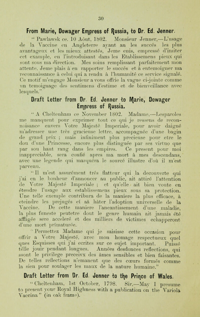 From Marie, Dowager Express of Russia, to Dr. Ed. Jenner.  Pawlawsk ce. 10 Aunt. 1802. Monsieur Jenner,—L'usage <le la Vaccine en Angletevre ayant an les succes les plus avantageux et les mieux attestes, Jeme enis, empress! d'iniiter <'et example, en l'iutrodtiisant dans les Etablissemens pieux <|iii sont sous ma direction. Mes soins remplissant parfaitement mon attente, Jeme plais a en rapporter le succes et a entemoigner ma reconnaissance a celui qui a rendu a 1'humanite ce service signals. ('e motif m'engage Monsieur a vons ofFrie la vague ci-jointe comme un temoignage des sentimens d'estime et de bienveillance avec lesquels. Draft Letter from Dr. Ed. Jenner to IVjarie, Dowager Express of Russia. ■■ A Cheltenham ce November 1802. Madame,—Lesparoles me manquent pour exprimer tout ce qui je ressens de recon- noisance envers Votre Majeste Imperiale, pour avoir daigne m'adresser une tivs gracieuse lettre. accompagnee d'une bagira de grand prix ; mais inliniment plus precieuse pour etre le dou d'une Princesse, encore plus distinguee par ses virtuo que par sou haut rang dans les empires. Ce present pour moi inappreciable, sera conlie a]ires ma mort a mes descendans, avec une legende qui marquera le source illustre d'ou il m'est parvenu.  II m'est assurement tres flatteur qui la decouverte qui j'ai en le bonheur d'annoncer au public, ait attire l'attention de Yotre Majeste Imperiale ; et qu'elle ait bien voute en etendre l'usage aux establissemens pieux sous sa protection. Une telle exemple contribura de la maniere la plus efficace, a eteindre les prejuges ei aa hater l'adoption universelle de la Vaccine. De cette maniere 1'aneantissement d'une maladie, la plus funeste peutetre dout le genre liumain ait jamais ete affligee sere accelere et des milliers de victimes echapperont d'une mort primaturee.  Permettez Madame qui je saisisse cette occasion pour offiir a Yotre Majeste. avec mon homage respectueux quel ques Esquisses qui j'ai ecrites sur ce eujet important. Puisse telle jouir pendant longues. Annees desdonces reflections, qui ssont le privilege preceivx des ames sensibles et bien faisantes. De telles reflections n'emanent que des cceurs formes comme la sien pour soulager les maux de la nature humaine. Draft Letter from Dr. Ed. Jenner to th,e Prin.ce of Wales. Cheltenham, 1st October, 1798. Sir.—May I presume to present your Royal Highness with a publication on the Variola Vaccina  (in oak frame).