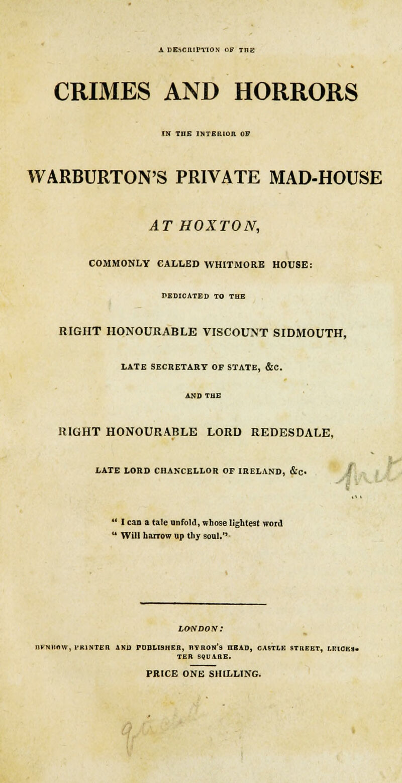 A DESCRIPTION OF THE CRIMES AND HORRORS IN THE INTERIOR OF WARBURTON'S PRIVATE MAD-HOUSE AT HOXTON, COMMONLY CALLED WHITMORE HOUSE: DEDICATED TO THE RIGHT HONOURABLE VISCOUNT SIDMOUTH, LATE SECRETARY OP STATE, &C. AND THE RIGHT HONOURABLE LORD REDESDALE, LATE LORD CHANCELLOR OF IRELAND, #» | ' I can a tale unfold, whose lightest word 1 Will harrow up thy soul. DFNROW, l'KINTEn AND PUBLISHER, HYROn's nEAD, CASTLK STREET, LEICES- TER SQUARE. PRICE ONE SHILLING.