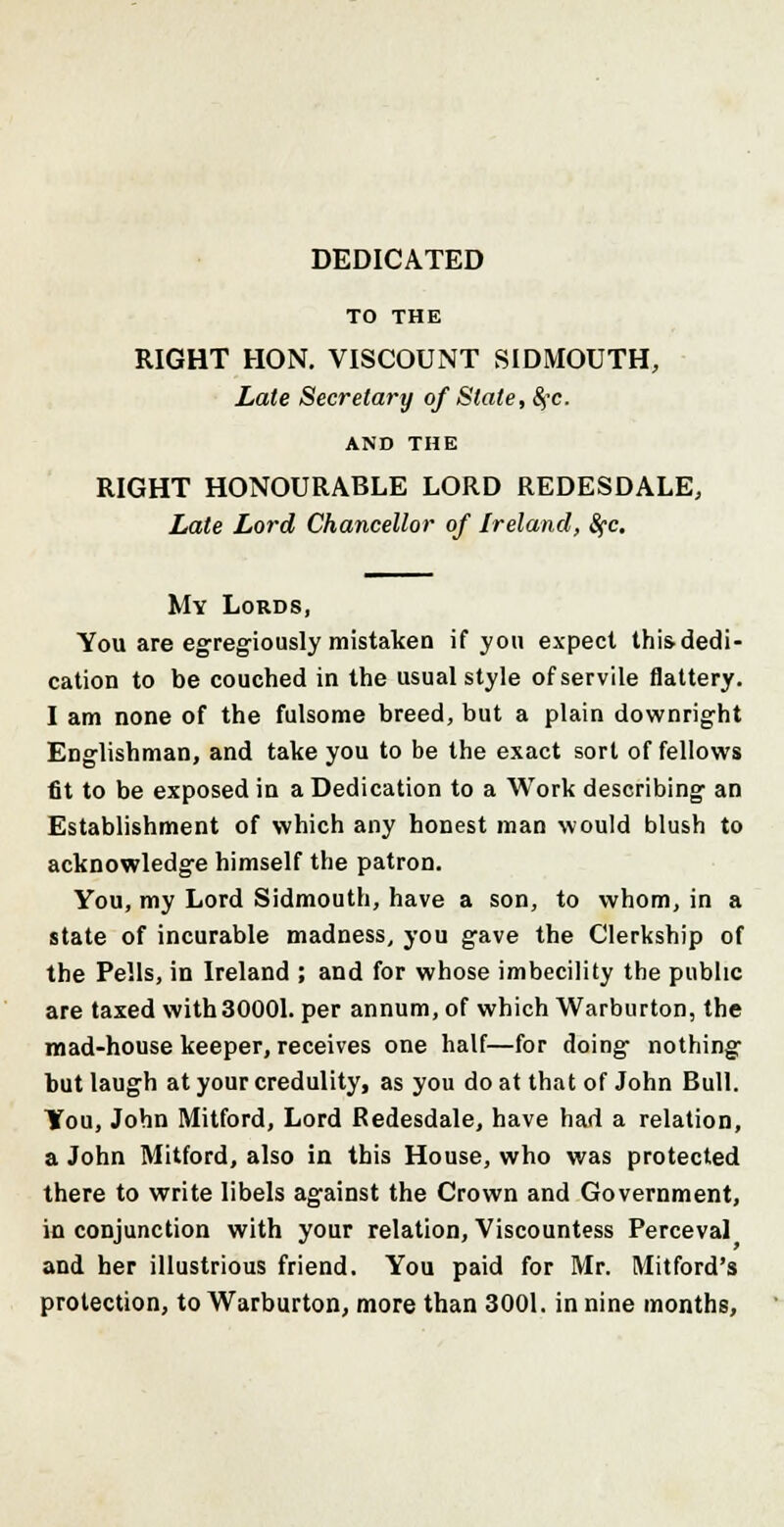 DEDICATED TO THE RIGHT HON. VISCOUNT SIDMOUTH, Late Secretary of State, §c. AND THE RIGHT HONOURABLE LORD REDESDALE, Late Lord Chancellor of Ireland, Sfc. My Lords, You are egregiously mistaken if you expect this dedi- cation to be couched in the usual style of servile flattery. I am none of the fulsome breed, but a plain downright Englishman, and take you to be the exact sort of fellows fit to be exposed in a Dedication to a Work describing an Establishment of which any honest man would blush to acknowledge himself the patron. You, my Lord Sidmouth, have a son, to whom, in a state of incurable madness, you gave the Clerkship of the Pells, in Ireland ; and for whose imbecility the public are taxed with30001. per annum, of which Warburton, the mad-house keeper, receives one half—for doing nothing but laugh at your credulity, as you do at that of John Bull. You, John Mitford, Lord Redesdale, have had a relation, a John Mitford, also in this House, who was protected there to write libels against the Crown and Government, in conjunction with your relation, Viscountess Perceval and her illustrious friend. You paid for Mr. Mitford's protection, to Warburton, more than 3001. in nine months,