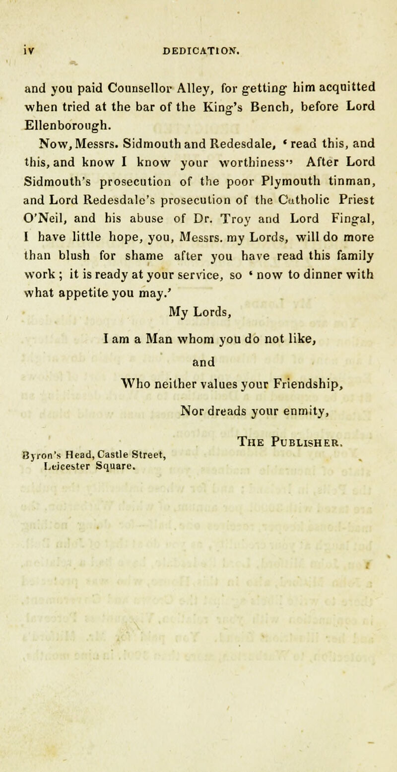 and you paid Counsellor Alley, for getting him acquitted when tried at the bar of the King's Bench, before Lord Ellenborough. Now, Messrs. Sidmouth and Redesdale, ' read this, and this, and know I know your worthiness-' After Lord Sidmouth's prosecution of the poor Plymouth tinman, and Lord Redesdale's prosecution of the Cutholic Priest O'Neil, and his abuse of Dr. Troy and Lord Fingal, I have little hope, you, Messrs. my Lords, will do more than blush for shame after you have read this family work ; it is ready at your service, so ' now to dinner with what appetite you may.' My Lords, I am a Man whom you do not like, and Who neither values your Friendship, Nor dreads your enmity, The Publisher, Byron's Head, Castle Street, Leicester Square.