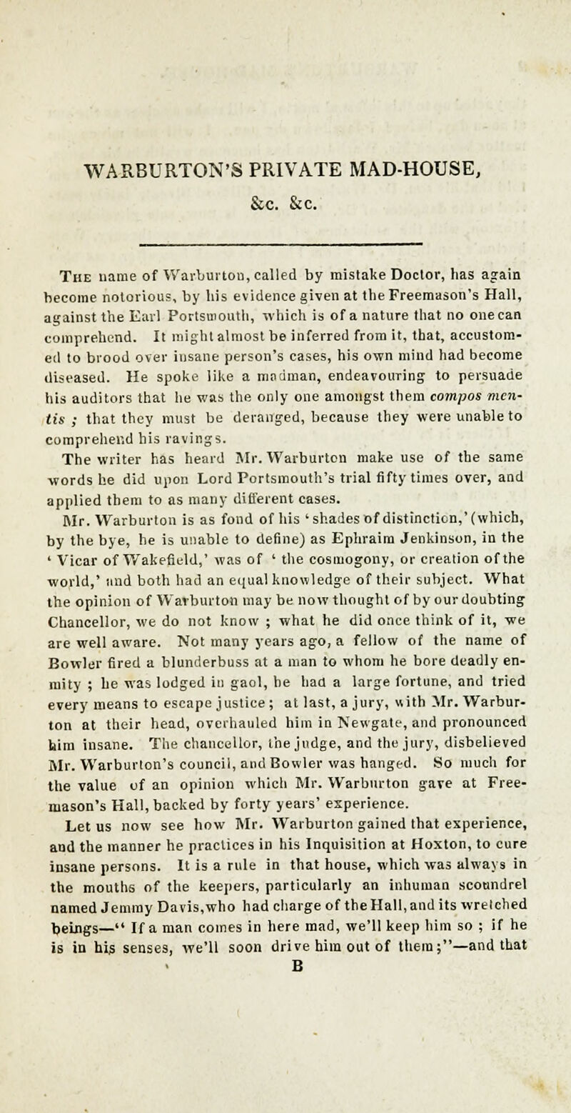 WARBURTON'S PRIVATE MAD-HOUSE, &c. &c. The name of Warburton, called by mistake Doctor, has again become notorious, by his evidence given at the Freemason's Hall, against the Earl Portsmouth, which is of a nature that no one can comprehend. It might almost be inferred from it, that, accustom- ed to brood over insane person's cases, his own mind had become diseased. He spoke like a madman, endeavouring to persuade his auditors that he was the only one amongst them compos men- tis ; that they must be deranged, because they were unable to comprehend his ravings. The writer has heard Mr. Warburtcn make use of the same words he did upon Lord Portsmouth's trial fifty times over, and applied them to as many different cases. Mr. Warburton is as fond of his 'shadesof distinction,'(which, by the bye, he is unable to define) as Ephraim Jenkinson, in the ' Vicar of Wakefield.,' was of ' the cosmogony, or creation of the world,' and both had an equal knowledge of their subject. What the opinion of Warburton may be now thought of by our doubting Chancellor, we do not know ; what he did once think of it, we are well aware. Not many years ago, a fellow of the name of Bowler fired a blunderbuss at a man to whom he bore deadly en- mity ; he was lodged in gaol, be had a large fortune, and tried every means to escape justice; at last, a jury, with Mr. Warbur- ton at their head, overhauled him in Newgate, and pronounced him insane. The chancellor, the judge, and the jury, disbelieved Mr. Warburton's council, and Bowler was hanged. So much for the value of an opinion which Mr. Warburton gave at Free- mason's Hall, backed by forty years' experience. Let us now see how Mr. Warburton gained that experience, and the manner he practices in his Inquisition at Hoxton, to cure insane persons. It is a rule in that house, which was always in the mouths of the keepers, particularly an inhuman scoundrel named Jemmy Davis,who had charge of the Hall, and its wretched beings— If a man comes in here mad, we'll keep him so ; if he is in his senses, we'll soon drive him out of them;—and that B