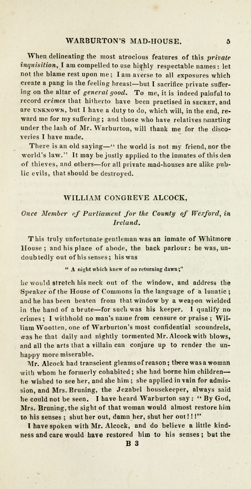 When delineating the most atrocious features of this private inquisition, I am compelled to use highly respectable names: let not the blame rest upon me; lam averse to all exposures which create a pang in the feeling breast—but I sacrifice private suffer- ing on the altar of general good. To me, it is indeed painful to record crimes that hilherto have been practised in secret, and are unknown, but I have a duty to do, which will, in the end, re- ward me for my suffering; and those who have relatives smarting under the lash of Mr. Warburton, will thank me for the disco- veries I have made. There is an old saying— the world is not my friend, nor the ■world's law. It may be justly applied to the inmates of this den of thieves, and others—for all private mad-houses are alike pub- lic evils, that should be destroyed. WILLIAM CONGREVE ALCOCK, Once Member of Parliament for the County of Wexford, in Ireland. This truly unfortunate gentleman was an inmate of Whitmore House; and his place of abode, the back parlour: he was, un- doubtedly out of his senses; his was  A night which knew of no returning dawn; he would stretch his neck out of the window, and address the Speaker of the House of Commons in the language of a lunatic ; and he has been beaten from that window by a weapon wielded in the hand of a brute—for such was his keeper. 1 qualify no crimes ; I withhold no man's name from censure or praise ; Wil- liam Wootten, one of Warburton's most confidential scoundrels, was he that daily and nightly tormented Mr. Alcock with blows, and all the arts that a villain can conjure up to render the un- happy more miserable. Air. Alcock had transcient gleamsof reason; therewasa woman with whom he formerly cohabited; she had borne him children— he wished to see her, and she him ; she applied in vain for admis- sion, and Mrs. Bruning, the Jezabel housekeeper, always said he could not be seen. I have heard Warburton say :  By God, Mrs. Bruning, the sight of that woman would almost restore him to his senses ; shut her out, damn her, shut her out! 11 I have spoken with Mr. Alcock, and do believe a little kind- ness and care would have restored him to his senses; but the B 3