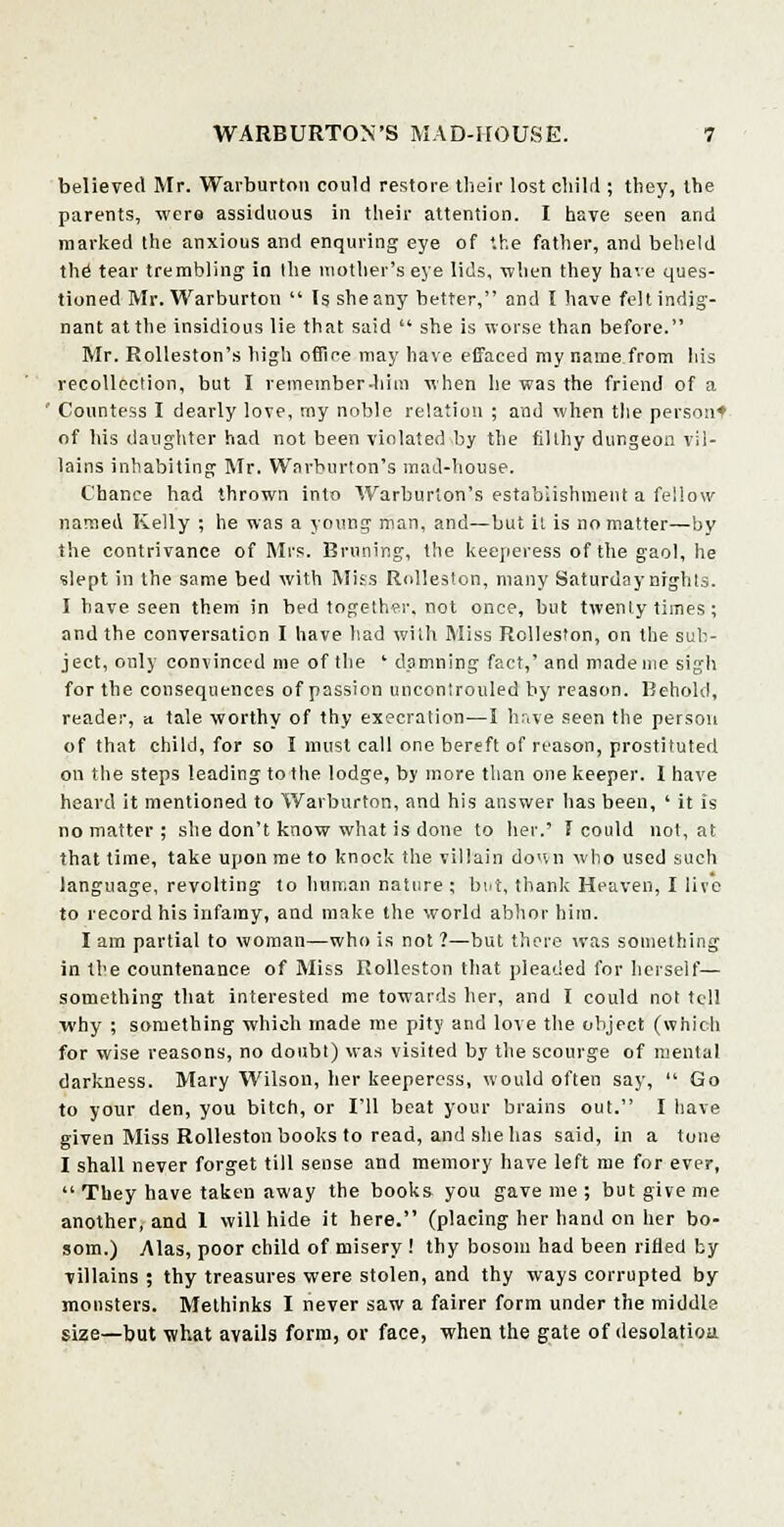 believed Mr. Warburton could restore their lost child ; they, the parents, were assiduous in their attention. I have seen and marked the anxious and enquring eye of '.he father, and beheld the tear trembling in Ihe mother's eye lids, when they have ques- tioned Mr. Warburton  Is she any better, and I have felt indig- nant at the insidious lie that said  she is worse than before. Mr. Rolleston's high office may have effaced my name from his recollection, but I remember .him when he was the friend of a Countess I dearly love, my noble relation ; and when the person* of bis daughter had not been violated by the filthy dungeon vil- lains inhabiting Mr. Wnrburton's mad-house. Chance had thrown into Warburton's establishment a fellow named Kelly ; he was a young man, and—but it is no matter—by the contrivance of Mrs. Bruning, the keeperess of the gaol, he slept in the same bed with Miss Rolleston, many Saturday nights. I have seen them in bed together, not once, but twenty times; and the conversation I have had with Miss Rolleston, on the sub- ject, only convinced me of the ' dpmning fact,' and made me sigh for the consequences of passion uncontrolled by reason. Behold, reader, a tale worthy of thy execration—I have seen the person of that child, for so I must call one bereft of reason, prostituted on the steps leading to the lodge, by more than one keeper. I have heard it mentioned to Warburton, and his answer has been, ' it is no matter; she don't know what is done to her.' f could not, at that time, take upon me to knock the villain down who used such language, revolting to human nature ; but, thank Heaven, I lire to record his infamy, and make the world abhor him. I am partial to woman—who is not ?—but there was something in the countenance of Miss Rolleston that pleaded for herself— something that interested me towards her, and I could not tell why ; something which made me pity and love the object (which for wise reasons, no doubt) was visited by the scourge of mental darkness. Mary Wilson, her keeperess, would often say,  Go to your den, you bitch, or I'll beat your brains out. I have given Miss Rolleston books to read, and she has said, in a tone I shall never forget till sense and memory have left me for ever,  They have taken away the books you gave me ; but give me another, and 1 will hide it here. (placing her hand on her bo- som.) Alas, poor child of misery ! thy bosom had been rifled by villains ; thy treasures were stolen, and thy ways corrupted by monsters. Methinks I never saw a fairer form under the middle size—but what avails form, or face, when the gate of desolatioa