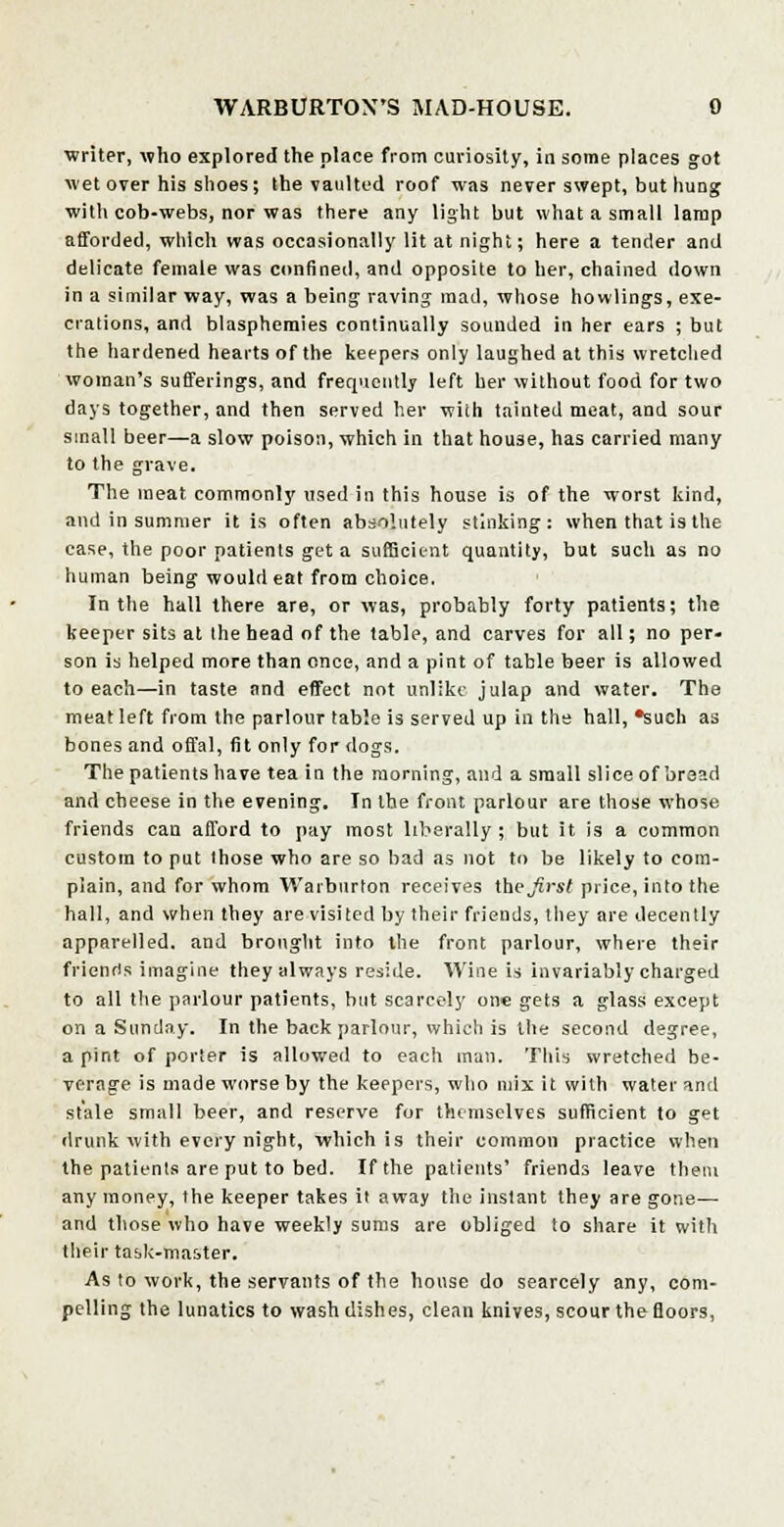 writer, who explored the place from curiosity, in some places got wet over his shoes; the vaulted roof was never swept, but hung with cob-webs, nor was there any light but what a small lamp afforded, which was occasionally lit at night; here a tender and delicate female was confined, and opposite to her, chained down in a similar way, was a being raving mad, whose bowlings, exe- crations, and blasphemies continually sounded in her ears ; but the hardened hearts of the keepers only laughed at this wretched woman's sufferings, and frequently left her without food for two days together, and then served her with tainted meat, and sour small beer—a slow poison, which in that house, has carried many to the grave. The meat commonly used in this house is of the worst kind, and in summer it is often absolutely stinking: when that is the case, the poor patients get a sufficient quantity, but such as no human being would eat from choice. In the hall there are, or was, probably forty patients; the keeper sits at the head of the table, and carves for all; no per- son is helped more than once, and a pint of table beer is allowed to each—in taste and effect not unlike julap and water. The meat left from the parlour table is served up in the hall, *such as bones and offal, fit only for dogs. The patients have tea in the morning, and a small slice of bread and cheese in the evening. In the front parlour are those whose friends can afford to pay most liberally ; but it is a common custom to put those who are so bad as not to be likely to com- plain, and for whom Warbnrton receives the Jirst price, into the hall, and when they are visited by their friends, they are decently apparelled, and brought into the front parlour, where their friends imagine they always reside. Wine is invariably charged to all the parlour patients, but scarcely one gets a glass except on a Sunday. In the back parlour, which is the second degree, a pint of porter is allowed to each man. This wretched be- verage is made worse by the keepers, who mix it with water and stale small beer, and reserve for themselves sufficient to get drunk with every night, which is their common practice when the patients are put to bed. If the patients' friends leave them any money, the keeper takes it away the instant they are gone—- and those who have weekly sums are obliged to share it with their task-master. As to work, the servants of the house do searcely any, com- pelling the lunatics to wash dishes, clean knives, scour the floors,