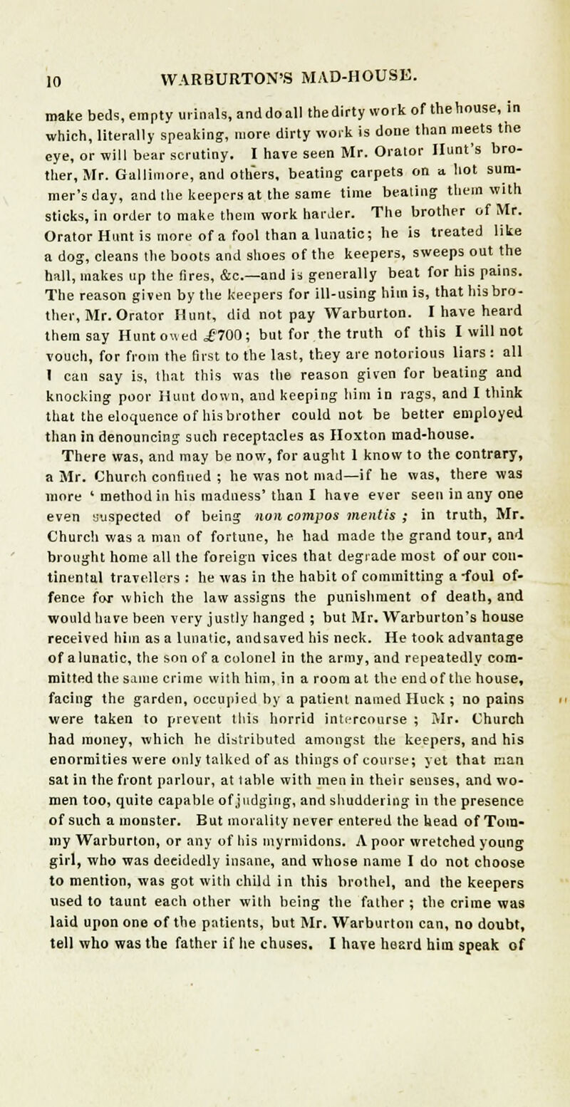 make beds, empty urinals, and do all the dirty work of the house, in which, literally speaking, more dirty work is done than meets the eye, or will bear scrutiny. I have seen Mr. Orator Hunt's bro- ther, Mr. Gallimore, and others, beating carpets on a hot sum- mer's day, and the keepers at the same time beating them with sticks, in order to make them work harder. The brother of Mr. Orator Hunt is more of a fool than a lunatic; he is treated like a dog, cleans the boots and shoes of the keepers, sweeps out the hall, makes up the fires, &c—and is generally beat for his pains. The reason given by the keepers for ill-using him is, that hisbro- ther, Mr. Orator Hunt, did not pay Warburton. I have heard them say Hunt owed ,£700; but for the truth of this I will not vouch, for from the first to the last, they are notorious liars : all I can say is, that this was the reason given for beating and knocking poor Hunt down, and keeping him in rags, and I think that the eloquence of his brother could not be better employed than in denouncing such receptacles as Hoxton mad-house. There was, and may be now, for aught 1 know to the contrary, a Mr. Church confined ; he was not mad—if he was, there was more ' method in his madness' than I have ever seen in any one even suspected of being non compos mentis ; in truth, Mr. Church was a man of fortune, he had made the grand tour, and brought home all the foreign vices that degrade most of our con- tinental travellers : he was in the habit of committing a-foul of- fence for which the law assigns the punishment of death, and would have been very justly hanged ; but Mr. Warburton's house received him as a lunatic, andsaved his neck. He took advantage of a lunatic, the son of a colonel in the army, and repeatedly com- mitted the same crime with him, in a room at the end of the house, facing the garden, occupied by a patient named Huck ; no pains were taken to prevent this horrid intercourse ; Mr. Church had money, which he distributed amongst the keepers, and his enormities were only talked of as things of course; yet that man sat in the front parlour, at table with men in their senses, and wo- men too, quite capable of judging, and shuddering in the presence of such a monster. But morality never entered the head of Tom- my Warburton, or any of his myrmidons. A poor wretched young girl, who was deeidedly insane, and whose name I do not choose to mention, was got with child in this brothel, and the keepers used to taunt each other with being the father ; the crime was laid upon one of the patients, but Mr. Warburton can, no doubt, tell who was the father if he chuses. I have heard him speak of