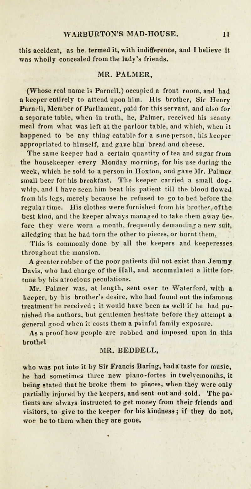 this accident, as he termed it, with indifference, and I believe it was wholly concealed from the lady's friends. MR. PALMER, (Whose real name is Parnell,) occupied a front room, and had a keeper entirely to attend upon him. His brother, Sir Henry Parnell, Member of Parliament, paid for this servant, and also for a separate table, when in truth, he, Palmer, received his scanty meal from what was left at the parlour table, and which, when it happened to be any thing eatable for a sane person, his keeper appropriated to himself, and gave him bread and cheese. The same keeper had a certain quantity of tea and sugar from the housekeeper every Monday morning, for his use during the week, which he sold to a person in Hoxton, and gave Mr. Palmer small beer for his breakfast. The keeper carried a small dog- whip, and I have seen him beat his patient till the blood flowed from his legs, merely because he refused to go to bed before the regular time. His clothes were furnished from his brother, ofthe best kind, and the keeper always managed to take them away be- fore they were worn a month, frequently demanding a new suit, alledging that he had torn the other to pieces, or burnt them. This is commonly done by all the keepers and keeperesses throughout the mansion. A greater robber of the poor patients did not exist than Jemmy Davis, who had charge of the Hall, and accumulated a Utile for- tune by his alrocious peculations. Mr. Palmer was, at length, sent over to Waterford, with a keeper, by his brother's desire, who had found out the infamous treatment he received ; it would have been as well if he had pu- nished the authors, but gentlemen hesitate before they attempt a general good when it costs them a painful family exposure. As a proof how people are robbed and imposed upon in this brothel MR. BEDDEI.L, who was put into it by Sir Francis Baring, had a taste for music, he had sometimes three new piano-fortes in twelvemonths, it being stated that he broke them to pieces, when they were only partially injured by the keepers, and sent out and sold. The pa- tients are always instructed to get money from their friends and visitors, to give to the keeper for his kindness ; if they do not, woe be to them when they are gone.