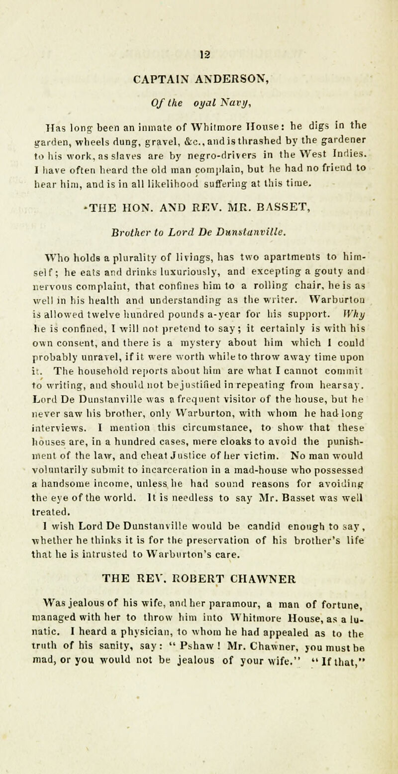 CAPTAIN ANDERSON, Of the oyal Navy, Has long been an inmate of Whilmore House: he digs in the garden, wheels dung, gravel, &c.,andis thrashed by the gardener to his work, as slaves are by negro-drivers in the West Indies. I have often heard the old man complain, but he had no friend to hear him, and is in all likelihood suffering at this time. •THE HON. AND REV. MR. BASSET, Brother to Lord De Dunstanville. Who holds a plurality of livings, has two apartments to him- self; he eats and drinks luxuriously, and excepting a gouty and nervous complaint, that confines him to a rolling chair, he is as well in his health and understanding as the writer. Warburtoa is allowed twelve hundred pounds a-year for his support. Why lie is confined, I will not pretend to say; it certainly is with his own consent, and there is a mystery about him which I could probably unravel, if it were worth while to throw away time upon it. The household reports about him are what I cannot commit to writing, and should not bejustified in repeating from hearsay. Lord De Dunstanville was a frequent visitor of the house, but he never saw his brother, only VVarburton, with whom he had long interviews. I mention this circumstance, to show that these houses are, in a hundred cases, mere cloaks to avoid the punish- ment of the law, and cheat Justice of her victim. No man would voluntarily submit to incarceration in a mad-house who possessed a handsome income, unless he had sound reasons for avoiding the eye of the world. It is needless to say Mr. Basset was well treated. I wish Lord De Dunstanville would be candid enough to say, whether he thinks it is for the preservation of his brother's life that he is intrusted to Warburton's care. THE REV. ROBERT CHAWNER Was jealous of his wife, and her paramour, a man of fortune, managed with her to throw him into Whitmore House, as a lu- natic. I heard a physician, to whom he had appealed as to the truth of his sanity, say: Pshaw! Mr. Chawner, you must be mad, or you would not be jealous of your wife. If that,