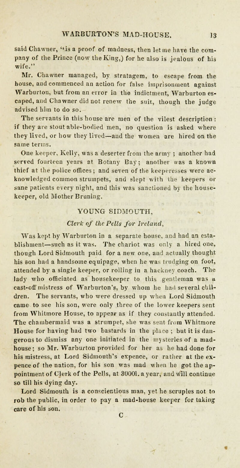 said Chawner, is a proof of madness, then let me have the com- pany of the Prince (now the King,) for he also is jealous of his wife. Mr. Chawner managed, by stratagem, to escape from the house, and commenced an action for false imprisonment against Warburton, but from an error in the indictment, Warburton es- caped, and Chawner did not renew the suit, though the judge advised him to do so. The servants in this house are men of the vilest description : if they are stout able-bodied men, no question is asked where they lived, or how they lived—and the women are hired on the same terms. One keeper, Kelly, was a deserter from the army ; another had served fourteen years at Botany Bay; another was a known thief at the police offices; and seven of the keeperesses were ac- knowledged common strumpets, and slept with the keepers or sane patients every night, and this was sanctioned by the house- keeper, old Mother Bruning. YOUNG SIDMOUTH, Clerk of the Pells for Ireland, Was kept by Warburton in a separate house, and had an esta- blishment—such as it was. The chariot was only a hired one, though Lord Sidmouth paid for a new one, and actually thought his son had a handsome equipage, when he was trudging on foot, attended by a single keeper, or rolling in a hackney coach. The lady who officiated as housekeeper to this gentleman was a. cast-off mistress of Warburton'?, by whom he had several chil- dren. The servants, who were dressed up when Lord Sidmouth came to see his son, were only three of the lower keepers sent from Whitmore House, to appear as if they constantly attended. The chambermaid was a strumpet, she was sent from Whitmore House for having had two bastards in the place ; but it is dan- gerous to dismiss any one initiated in the mjsteries of a mad- house; so Mr. Warburton provided for her as he had done for his mistress, at Lord Sidmouth's expence, or rather at the ex- pence of the nation, for his son was mad when he got the ap- pointment of CJerk of the Pells, at 30001. a year, and will continue so till his dying day. Lord Sidmouth is a conscientious man, yet he scruples not to rob the public, in order to pay a mad-house keeper for taking care of his son. C