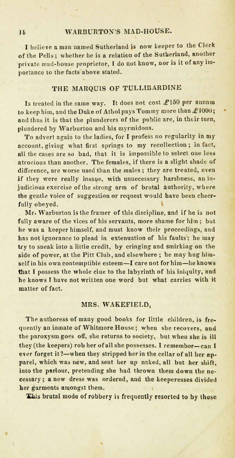 I believe a man named Sutherland is now keeper to the Clerk of the Pells; whether he is a relation of the Sutherland, another private mad-house proprietor, I do not know, nor is it of any im- portance to the facts above stated. THE MARQUIS OF TULUBARDINE Is treated in the same way. It does not cost .flSO per annnm to keep him, and the Duke of Atholpays Tommy more than £1000; and thus it is that the plunderers of the public are, in thtir turn, plundered by Warburton and his myrmidons. To advert again to the ladies, for I profess no regularity in my account, giving what first springs to my recollection; in fact, all the cases are so bad, that it is impossible to select one less atrocious than another. The females, if there is a slight shade of difference, are worse used than the males ; they are treated, even if they were really insane, with unnecessary harshness, an in- judicious exercise of the strong arm of brutal authority, where the gentle voice of suggestion or request would have been cheer- fully obeyed. Mr. Warburton is the framer of this discipline, and if he is not fully aware of the vices of his servants, more shame for him ; but he was a keeper himself, and must know their proceedings, and has not ignorance to plead in extenuation of his faults; he may try to sneak into a little credit, by cringing and smirking on the side of power, at the Pitt Club, and elsewhere ; he may hug him- self in his own contemptible esteem—I care not for him—he knows that I possess the whole clue to the labyrinth of his iniquity, and he knows I have not written one word but what carries with it matter of fact. MRS. WAKEFIELD, The authoress of many good books for little children, is fre- quently an inmate of Whitmore House; when she recovers, and the paroxysm goes off, she returns to society, but wheu she is ill they (the keepers) rob her of all she possesses. I remember—can I ever forget it?—when they stripped her in the cellar of all her ap- parel, which was new, and sent her up naked, all but her shift, into the parlour, pretending she had thrown them down the ne- cessary; anew dress was ordered, and the keeperesses divided her garments amongst them. liiis brutal mode of robbery is frequently resorted to by those