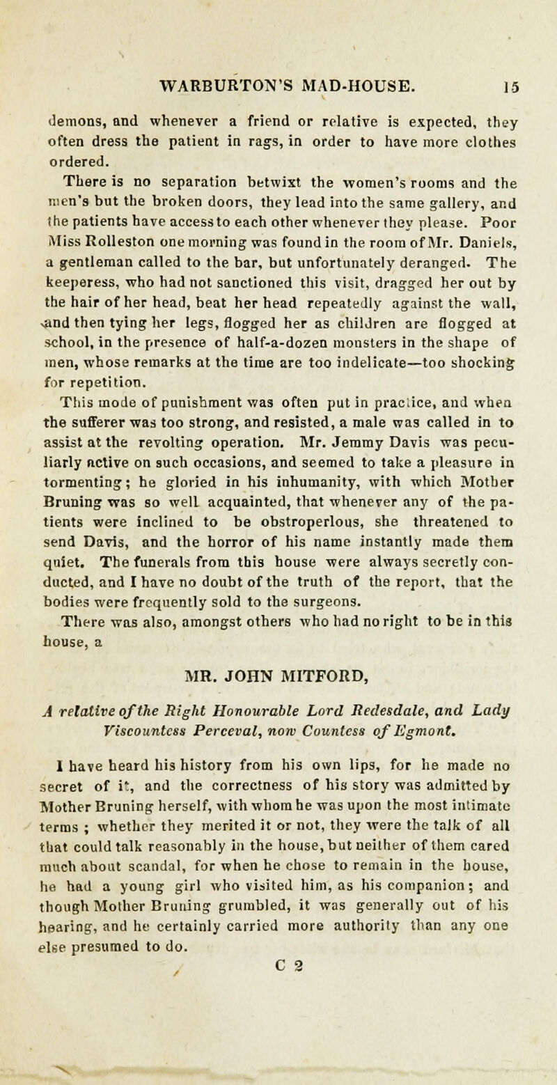 demons, and whenever a friend or relative is expected, they often dress the patient in rags, in order to have more clothes ordered. There is no separation betwixt the women's rooms and the men's but the broken doors, they lead into the same gallery, and the patients have access to each other whenever they please. Poor Miss Rolleston one morning was found in the room of Mr. Daniels, a gentleman called to the bar, but unfortunately deranged. The keeperess, who had not sanctioned this visit, dragged her out by the hair of her head, beat her head repeatedly against the wall, -and then tying her legs, flogged her as children are flogged at school, in the presence of half-a-dozen monsters in the shape of men, whose remarks at the time are too indelicate—too shocking for repetition. This mode of punishment was often put in praciice, and when the sufferer was too strong, and resisted, a male was called in to assist at the revolting operation. Mr. Jemmy Davis was pecu- liarly active on such occasions, and seemed to take a pleasure in tormenting; he gloried in his inhumanity, with which Mother Bruning was so well acquainted, that whenever any of the pa- tients were inclined to be obstroperlous, she threatened to send Davis, and the horror of his name instantly made them quiet. The funerals from this house were always secretly con- ducted, and I have no doubt of the truth of the report, that the bodies were frequently sold to the surgeons. There was also, amongst others who had no right to be in this house, a MR. JOHN MITFORD, A relative of the Right Honourable Lord Redesdale, and Lady Viscountess Perceval, now Countess of ligmont. 1 have heard his history from his own lips, for he made no secret of i, and the correctness of his story was admitted by Mother Bruning herself, with whom he was upon the most intimate terms ; whether they merited it or not, they were the talk of all that could talk reasonably in the house, but neither of them cared much about scandal, for when he chose to remain in the house, he had a young girl who visited him, as his companion; and though Mother Bruning grumbled, it was generally out of his hearing, and he certainly carried more authority than any one else presumed to do. C 2