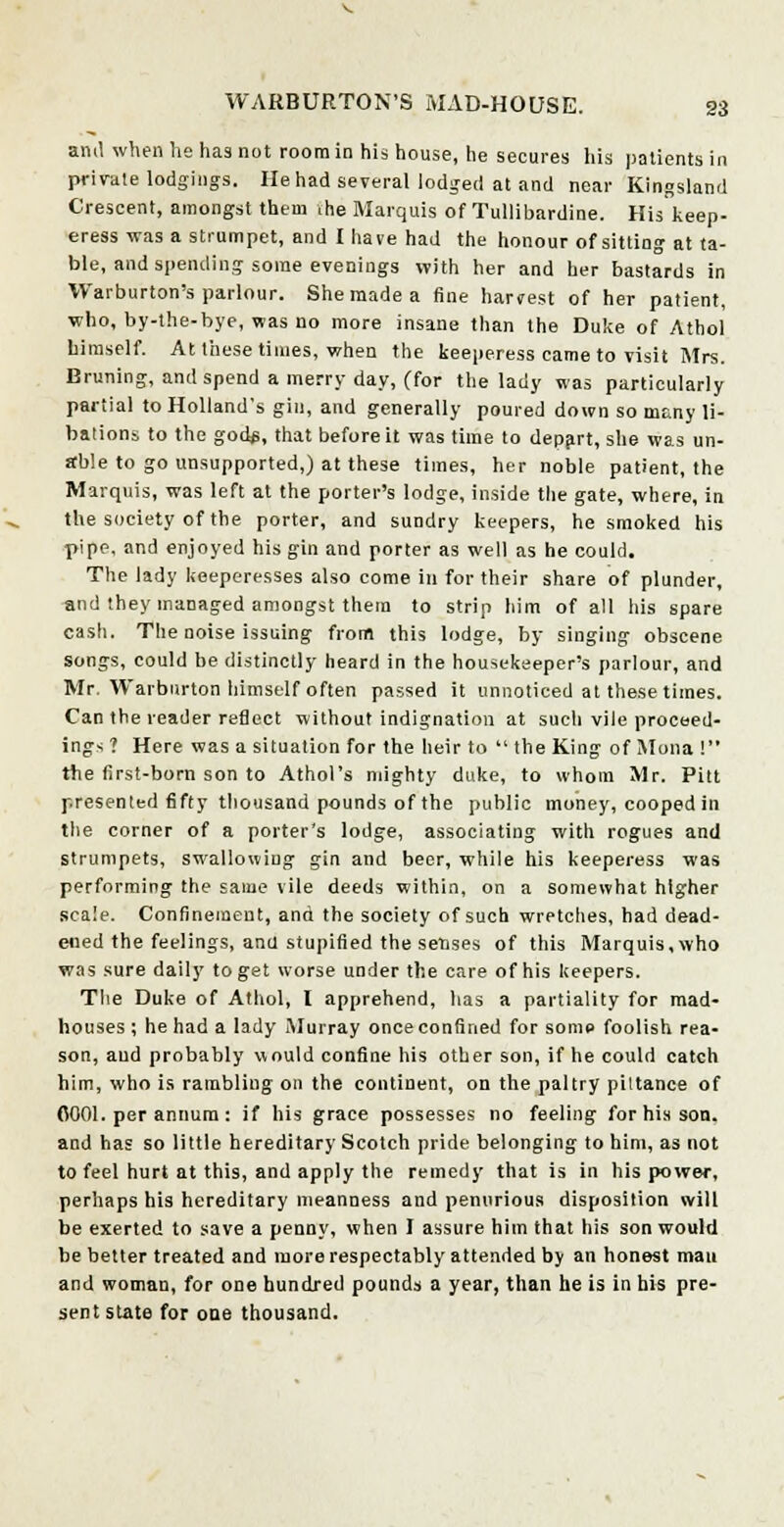 am! when he has not room in his house, he secures his patients in private lodgings. He had several lodged at and near Kingsland Crescent, amongst them the Marquis of Tullibardine. His keep- eress was a strumpet, and I have had the honour of sitting at ta- ble, and spending some evenings with her and her bastards in Warburton's parlour. She made a fine harvest of her patient, who, by-the-bye, was no more insane than the Duke of Athol himself. At these times, when the keeperess came to visit Mrs. Bruning, and spend a merry day, (for the lady was particularly partial to Holland's gin, and generally poured down so many li- bations to the god$, that before it was time to depart, she was un- able to go unsupported,) at these times, her noble patient, the Marquis, was left at the porter's lodge, inside the gate, where, in the society of the porter, and sundry keepers, he smoked his pipe, and enjoyed his gin and porter as well as he could. The lady keeperesses also come in for their share of plunder, and they managed amongst them to strip him of all his spare cash. The noise issuing from this lodge, by singing obscene songs, could be distinctly heard in the housekeeper's parlour, and Mr. Warburton himself often passed it unnoticed at these times. Can the reader reflect without indignation at such vile proceed- ings ? Here was a situation for the heir to  the King of Mona ! the first-born son to Athol's mighty duke, to whom Mr. Pitt presented fifty thousand pounds of the public money, cooped in the corner of a porter's lodge, associating with rogues and strumpets, swallowing gin and beer, while his keeperess was performing the same vile deeds within, on a somewhat higher scale. Confinement, and the society of such wretches, had dead- ened the feelings, ana stupified the senses of this Marquis,who was sure daily to get worse under the care of his keepers. The Duke of Athol, I apprehend, has a partiality for mad- houses ; he had a lady Murray once confined for some foolish rea- son, aud probably would confine his other son, if he could catch him, who is rambling on the continent, on the paltry pittance of 0001. per annum: if his grace possesses no feeling for his son. and has so little hereditary Scotch pride belonging to him, as not to feel hurt at this, and apply the remedy that is in his power, perhaps his hereditary meanness and penurious disposition will be exerted to save a penny, when I assure him that his son would be better treated and more respectably attended by an honest man and woman, for one hundred pounds a year, than he is in his pre- sent state for one thousand.