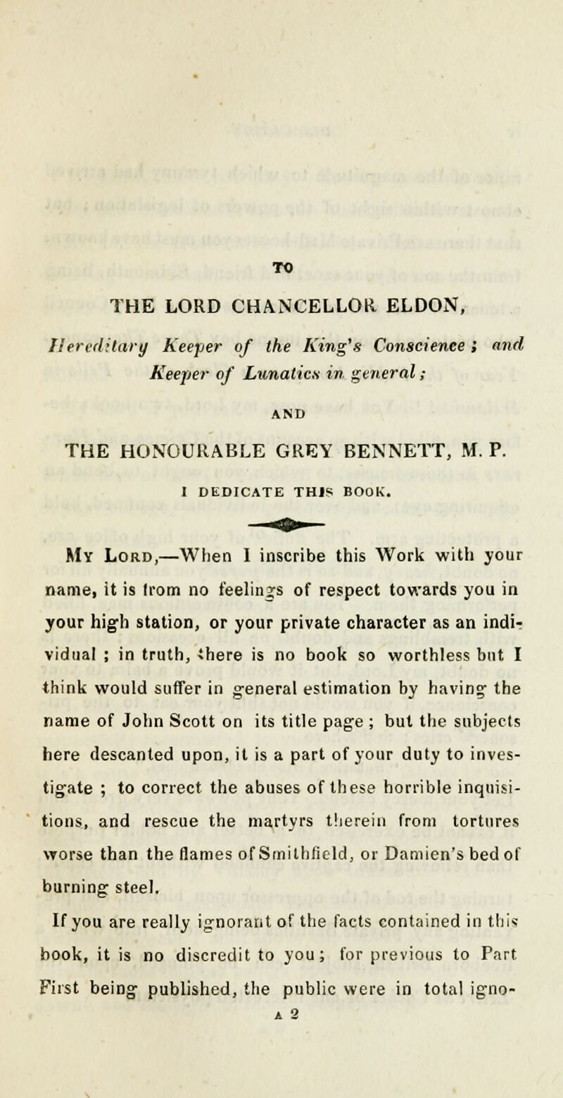 TO THE LORD CHANCELLOR ELDON, Hereditary Keeper of the King's Conscience ; and Keeper of Lunatics in general ; AND THE HONOURABLE GREY BENNETT, M. P. I DEDICATE THIS BOOK. My Lord,—When I inscribe this Work with your name, it is from no feelings of respect towards you in your high station, or your private character as an indir vidual ; in truth, there is no book so worthless but I think would suffer in general estimation by having- the name of John Scott on its title page ; but the subjects here descanted upon, it is a part of your duty to inves- tigate ; to correct the abuses of these horrible inquisi- tions, and rescue the martyrs therein from tortures worse than the flames of Smilhfield, or Damien's bed of burning steel. If you are really ignorant of the facts contained in this book, it is no discredit to you; for previous to Part First being published, the public were in total igno-