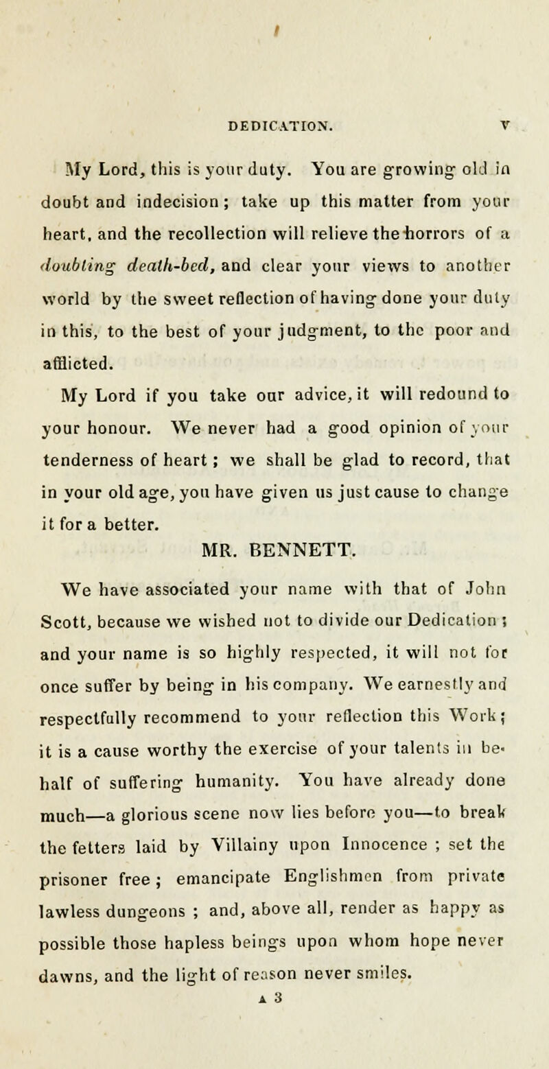 My Lord, this is your duty. You are growing old in doubt and indecision; take up this matter from your heart, and the recollection will relieve the-horrors of a doubling death-bed, and clear your views to another world by the sweet reflection of having-done your duty in this, to the best of your judgment, to the poor and afflicted. My Lord if you take our advice, it will redound to your honour. We never had a good opinion of your tenderness of heart; we shall be glad to record, that in your old age, you have given us just cause to change it for a better. MR. BENNETT. We have associated your name with that of John Scott, because we wished not to divide our Dedication ; and your name is so highly respected, it will not for once suffer by being in his company. We earnestly and respectfully recommend to your reflection this Work; it is a cause worthy the exercise of your talenls in be- half of suffering humanity. You have already done much—a glorious scene now lies before you—to break the fetters laid by Villainy upon Innocence ; set the prisoner free; emancipate Englishmen from private lawless dungeons ; and, above all, render as happy as possible those hapless beings upon whom hope never dawns, and the light of reason never smiles. a 3