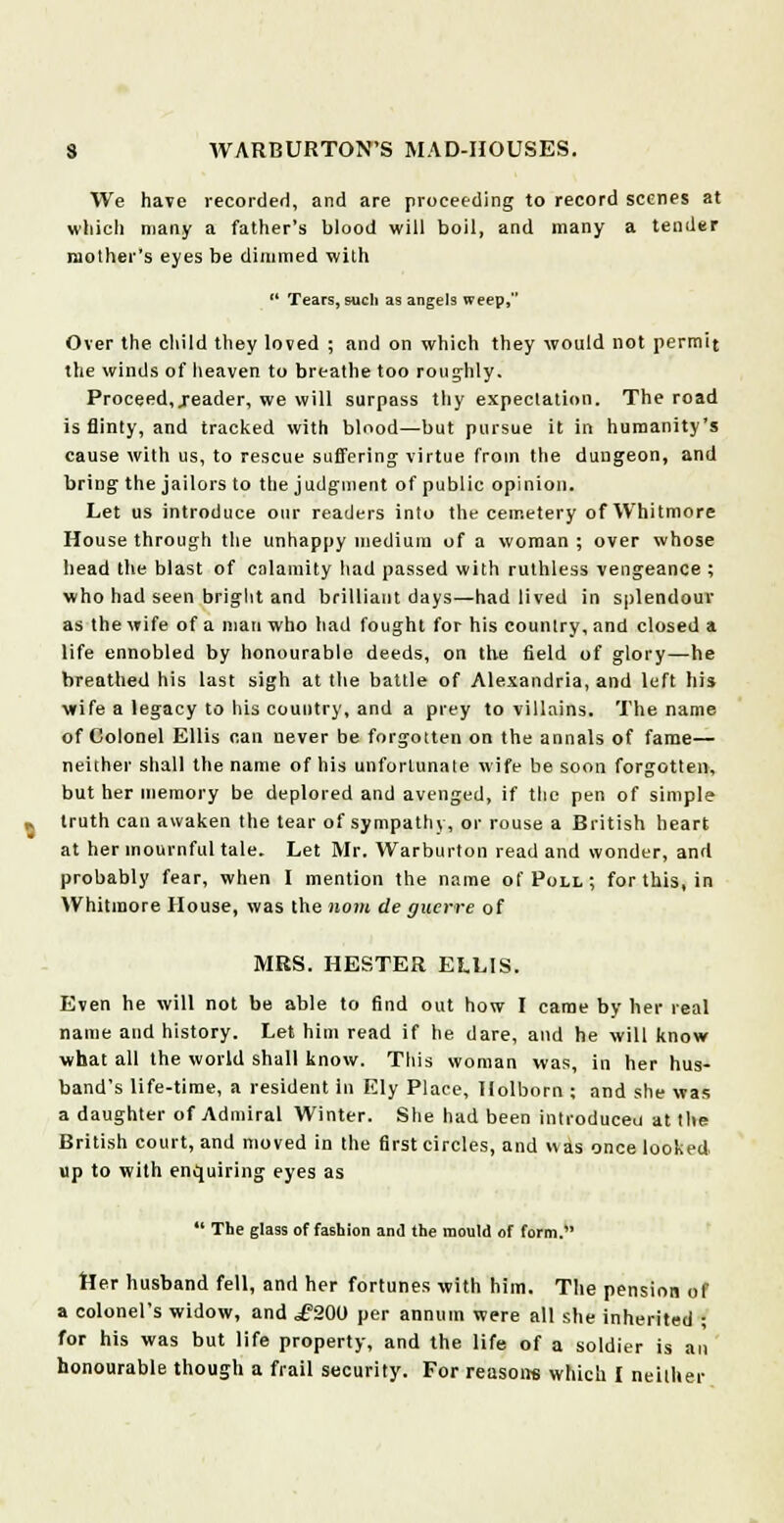 We have recorded, and are proceeding to record scenes at which many a father's blood will boil, and many a tender mother's eyes be dimmed with  Tears, such as angels weep, Over the child they loved ; and on which they would not permit the winds of heaven to breathe too roughly. Proceed, .reader, we will surpass thy expectation. The road is flinty, and tracked with blood—but pursue it in humanity's cause with us, to rescue suffering virtue from the dungeon, and bring the jailors to the judgment of public opinion. Let us introduce our readers into the cemetery ofWhitmore House through the unhappy medium of a woman ; over whose head the blast of calamity had passed with ruthless vengeance ; who had seen bright and brilliant days—had lived in splendour as the wife of a man who had fought for his country, and closed a life ennobled by honourable deeds, on the field of glory—he breathed his last sigh at the battle of Alexandria, and left his wife a legacy to his country, and a prey to villains. The name of Colonel Ellis nan never be forgotten on the annals of fame— neither shall the name of his unfortunate wife be soon forgotten, but her memory be deplored and avenged, if the pen of simple truth can awaken the tear of sympathy, or rouse a British heart at her mournful tale. Let Mr. Warburton read and wonder, and probably fear, when I mention the name of Poll; for this, in Whitmore House, was the nom lie guerre of MRS. HESTER ELLIS. Even he will not be able to find out how I came by her real name and history. Let him read if he dare, and he will know what all the world shall know. This woman was, in her hus- band's life-time, a resident in Ely Place, Holborn ; and she was a daughter of Admiral Winter. She had been introduced at the British court, and moved in the first circles, and was once looked up to with enquiring eyes as *' The glass of fashion and the mould of form. Her husband fell, and her fortunes with him. The pension of a colonel's widow, and i?20U per annum were all she inherited ; for his was but life property, and the life of a soldier is an honourable though a frail security. For reasons which I neither