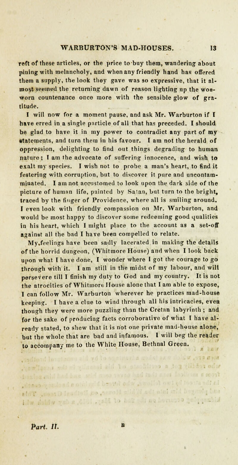 reft of these articles, or the price to buy them, wandering about pining with melancholy, and when any friendly hand has offered them a supply, the look they gave was so expressive, that it al- most seemed the returning dawn of reason lighting up the wos- worn countenance once more with the sensible glow of gra- titude. I will now for a moment pause, and ask Mr. Warburton if I have erred in a single particle of all that has preceded. I should be glad to have it in my power to contradict any part of my statements, and turn them in his favour. I am not the herald of oppression, delighting to find out things degrading to human nature; I am the advocate of suffering innocence, and wish to exalt my species. I wish not to probe a man's heart, to find it festering with corruption, but to discover it pure and uncontam- minated. I am not accustomed to look upon the dark side of the picture of human life, painted by Salan, but turn to the bright, traced by the finger of Providence, where all is smiling around. I even look with friendly compassion on Mr. Warburton, and would be most happy to discover some redeeming good qualities in his heart, which I might place to the account as a set-off againBt all the bad I have been compelled to relate. My.feelings have been sadly lacerated in making the details of the horrid dungeon, (Whitmore House) and when I look back upon what I have done, I wonder where I got the courage to go through with it. I am still in the midst of my labour, and will persevere till I finish my duty to God and my country. It is not the atrocities of Whitmore House alone that lam able to expose, I can follow Mr. Warburton wherever he practices mad-house keeping. I have a clue to wind through all his intricacies, even though they were more puzzling than the Cretan labyrinth ; and for the sake of producing facts corroborative of what I have al- ready stated, to shew that it is not one private mad-house alone, but the whole that are bad and infamous. I will beg the reader to accompany me to the White House, Bethnal Green. Part. IX.